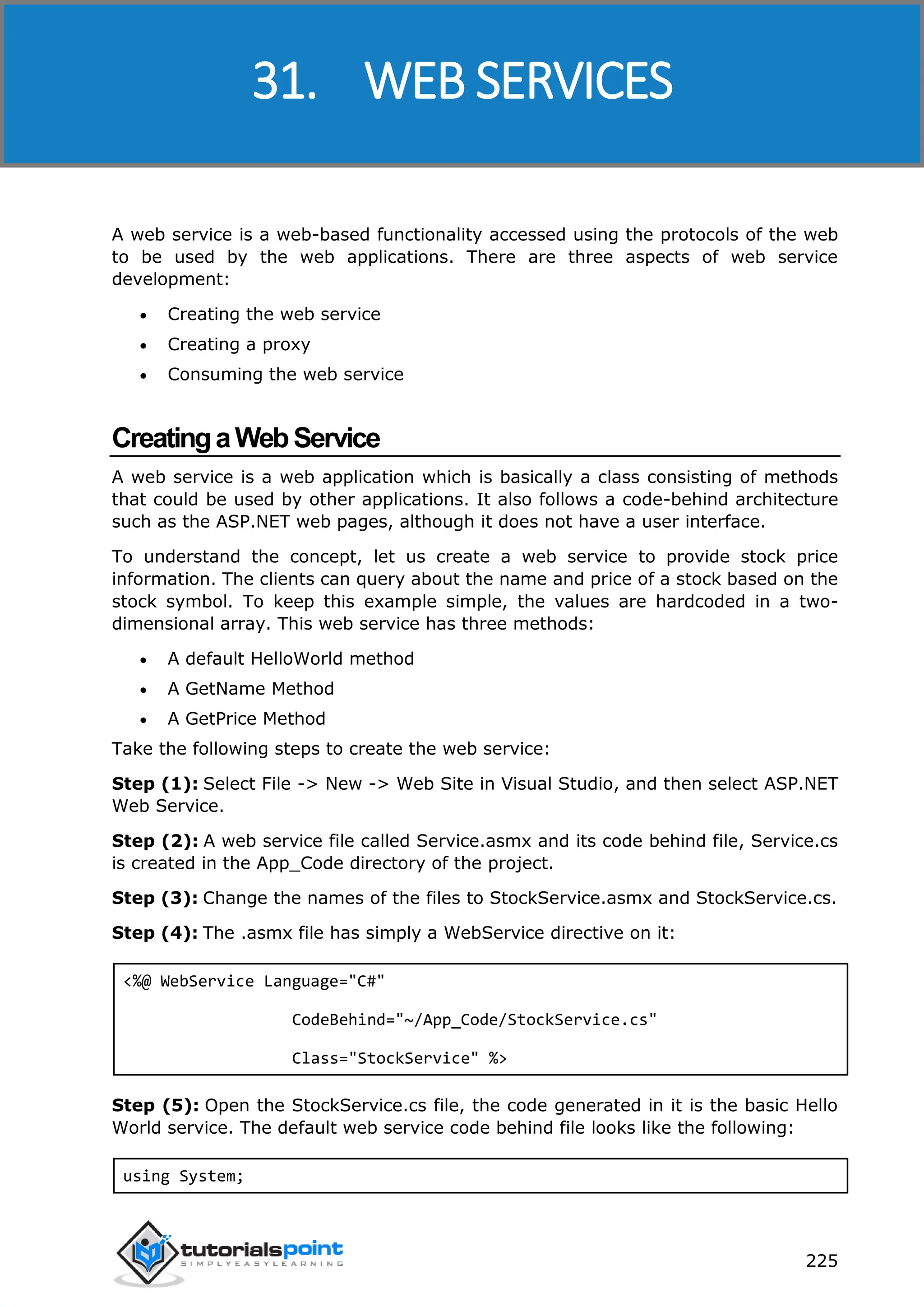 ASP.NET 225 A web service is a web-based functionality accessed using the protocols of the web to be used by the web applications. There are three aspects of web service development:  Creating the web service  Creating a proxy  Consuming the web service CreatingaWebService A web service is a web application which is basically a class consisting of methods that could be used by other applications. It also follows a code-behind architecture such as the ASP.NET web pages, although it does not have a user interface. To understand the concept, let us create a web service to provide stock price information. The clients can query about the name and price of a stock based on the stock symbol. To keep this example simple, the values are hardcoded in a two- dimensional array. This web service has three methods:  A default HelloWorld method  A GetName Method  A GetPrice Method Take the following steps to create the web service: Step (1): Select File -> New -> Web Site in Visual Studio, and then select ASP.NET Web Service. Step (2): A web service file called Service.asmx and its code behind file, Service.cs is created in the App_Code directory of the project. Step (3): Change the names of the files to StockService.asmx and StockService.cs. Step (4): The .asmx file has simply a WebService directive on it: <%@ WebService Language="C#" CodeBehind="~/App_Code/StockService.cs" Class="StockService" %> Step (5): Open the StockService.cs file, the code generated in it is the basic Hello World service. The default web service code behind file looks like the following: using System; 31. WEB SERVICES 
