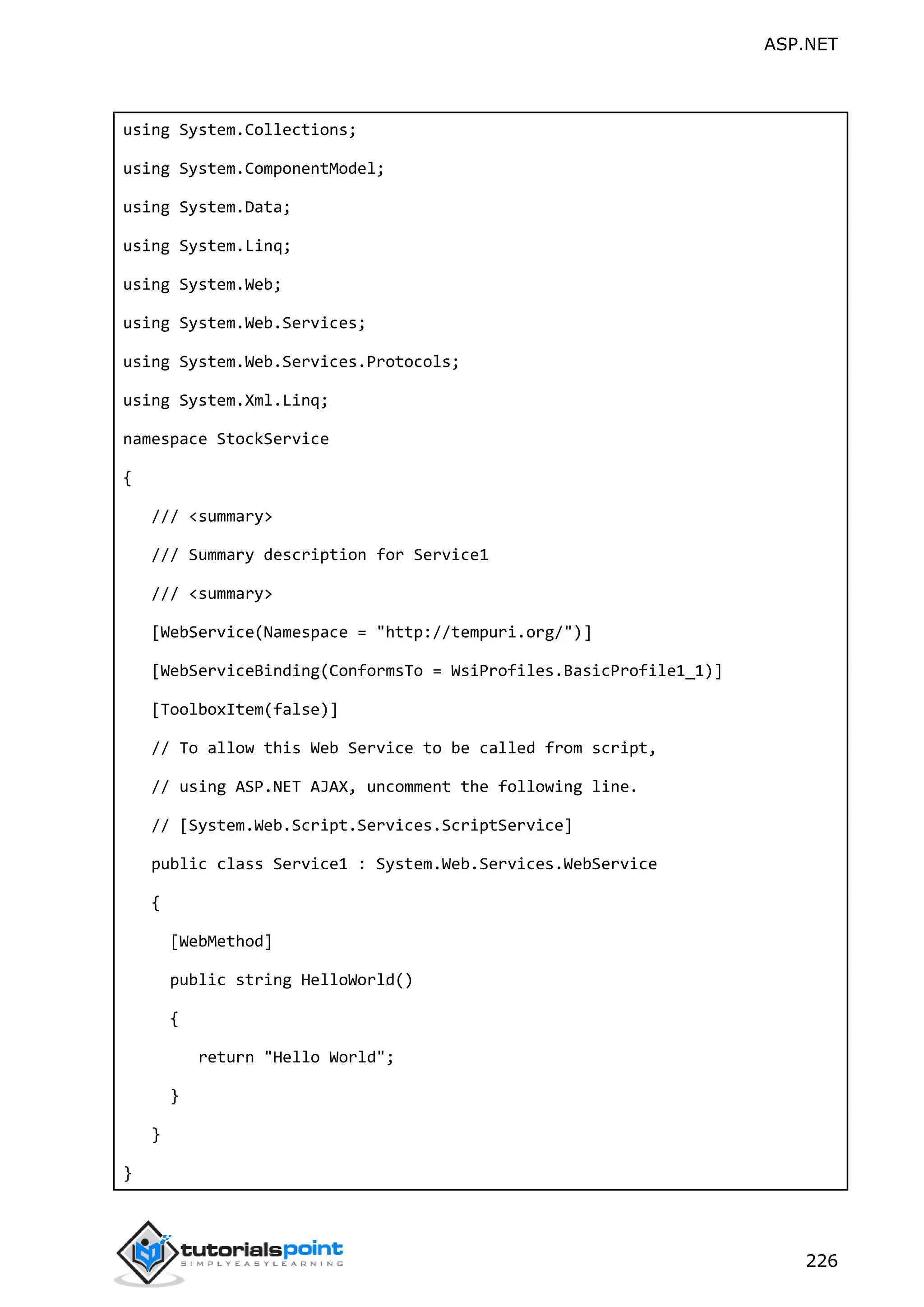 ASP.NET 226 using System.Collections; using System.ComponentModel; using System.Data; using System.Linq; using System.Web; using System.Web.Services; using System.Web.Services.Protocols; using System.Xml.Linq; namespace StockService { /// <summary> /// Summary description for Service1 /// <summary> [WebService(Namespace = "http://tempuri.org/")] [WebServiceBinding(ConformsTo = WsiProfiles.BasicProfile1_1)] [ToolboxItem(false)] // To allow this Web Service to be called from script, // using ASP.NET AJAX, uncomment the following line. // [System.Web.Script.Services.ScriptService] public class Service1 : System.Web.Services.WebService { [WebMethod] public string HelloWorld() { return "Hello World"; } } } 