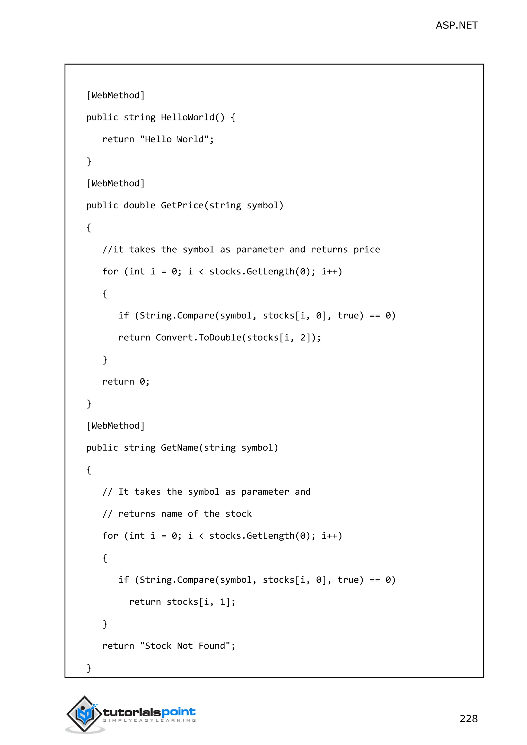 ASP.NET 228 [WebMethod] public string HelloWorld() { return "Hello World"; } [WebMethod] public double GetPrice(string symbol) { //it takes the symbol as parameter and returns price for (int i = 0; i < stocks.GetLength(0); i++) { if (String.Compare(symbol, stocks[i, 0], true) == 0) return Convert.ToDouble(stocks[i, 2]); } return 0; } [WebMethod] public string GetName(string symbol) { // It takes the symbol as parameter and // returns name of the stock for (int i = 0; i < stocks.GetLength(0); i++) { if (String.Compare(symbol, stocks[i, 0], true) == 0) return stocks[i, 1]; } return "Stock Not Found"; } 