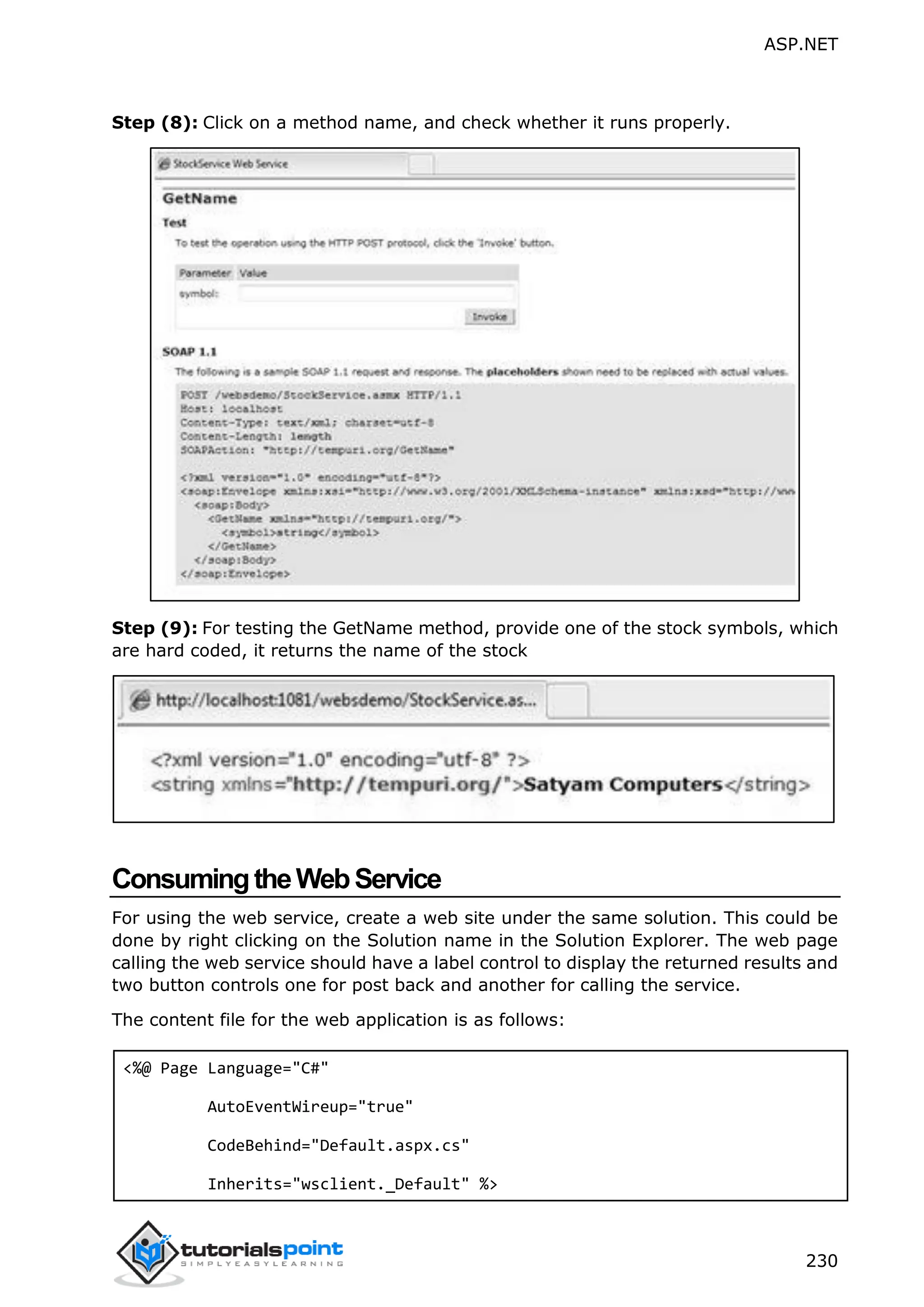ASP.NET 230 Step (8): Click on a method name, and check whether it runs properly. Step (9): For testing the GetName method, provide one of the stock symbols, which are hard coded, it returns the name of the stock ConsumingtheWebService For using the web service, create a web site under the same solution. This could be done by right clicking on the Solution name in the Solution Explorer. The web page calling the web service should have a label control to display the returned results and two button controls one for post back and another for calling the service. The content file for the web application is as follows: <%@ Page Language="C#" AutoEventWireup="true" CodeBehind="Default.aspx.cs" Inherits="wsclient._Default" %> 