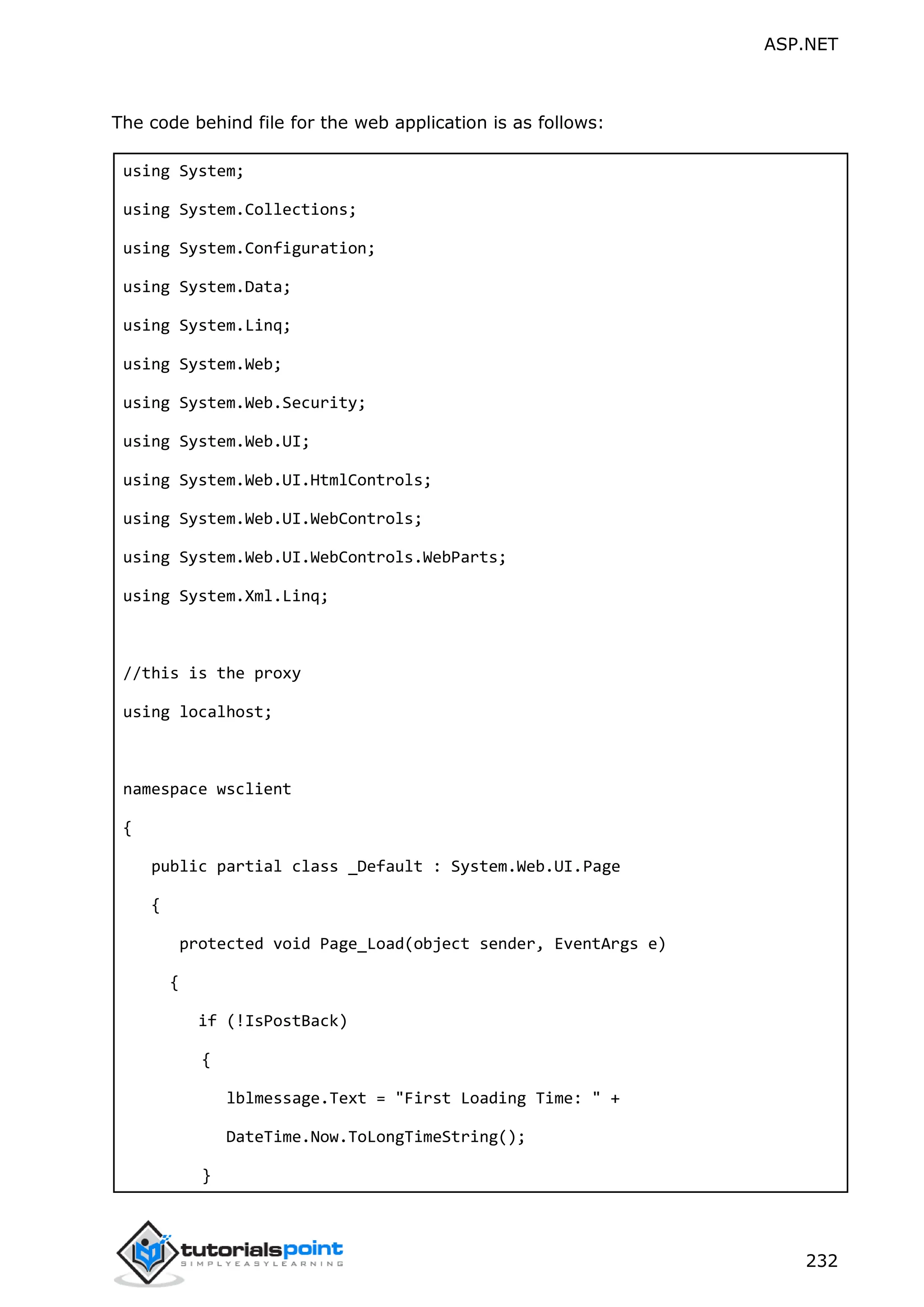 ASP.NET 232 The code behind file for the web application is as follows: using System; using System.Collections; using System.Configuration; using System.Data; using System.Linq; using System.Web; using System.Web.Security; using System.Web.UI; using System.Web.UI.HtmlControls; using System.Web.UI.WebControls; using System.Web.UI.WebControls.WebParts; using System.Xml.Linq; //this is the proxy using localhost; namespace wsclient { public partial class _Default : System.Web.UI.Page { protected void Page_Load(object sender, EventArgs e) { if (!IsPostBack) { lblmessage.Text = "First Loading Time: " + DateTime.Now.ToLongTimeString(); } 