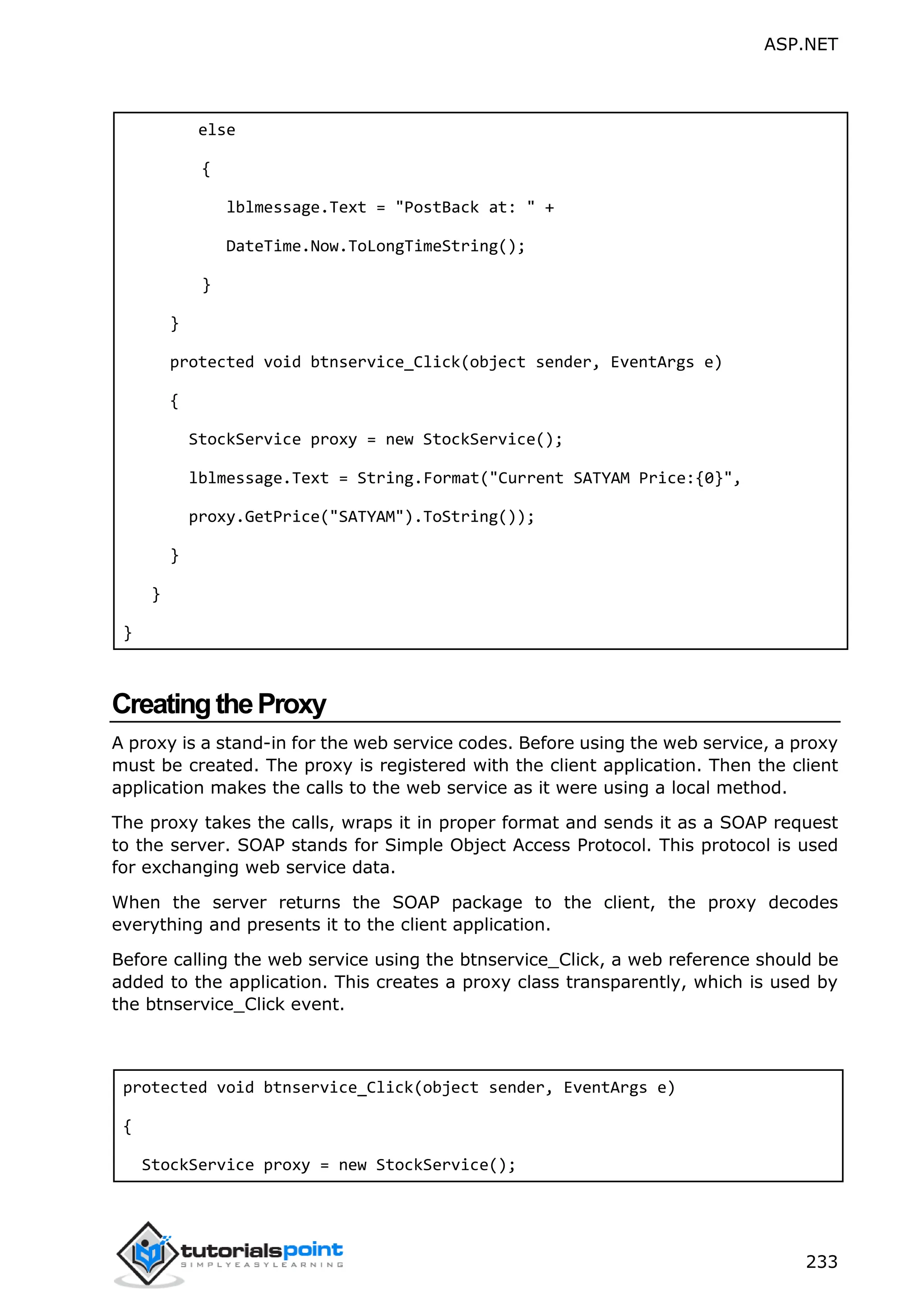 ASP.NET 233 else { lblmessage.Text = "PostBack at: " + DateTime.Now.ToLongTimeString(); } } protected void btnservice_Click(object sender, EventArgs e) { StockService proxy = new StockService(); lblmessage.Text = String.Format("Current SATYAM Price:{0}", proxy.GetPrice("SATYAM").ToString()); } } } CreatingtheProxy A proxy is a stand-in for the web service codes. Before using the web service, a proxy must be created. The proxy is registered with the client application. Then the client application makes the calls to the web service as it were using a local method. The proxy takes the calls, wraps it in proper format and sends it as a SOAP request to the server. SOAP stands for Simple Object Access Protocol. This protocol is used for exchanging web service data. When the server returns the SOAP package to the client, the proxy decodes everything and presents it to the client application. Before calling the web service using the btnservice_Click, a web reference should be added to the application. This creates a proxy class transparently, which is used by the btnservice_Click event. protected void btnservice_Click(object sender, EventArgs e) { StockService proxy = new StockService(); 