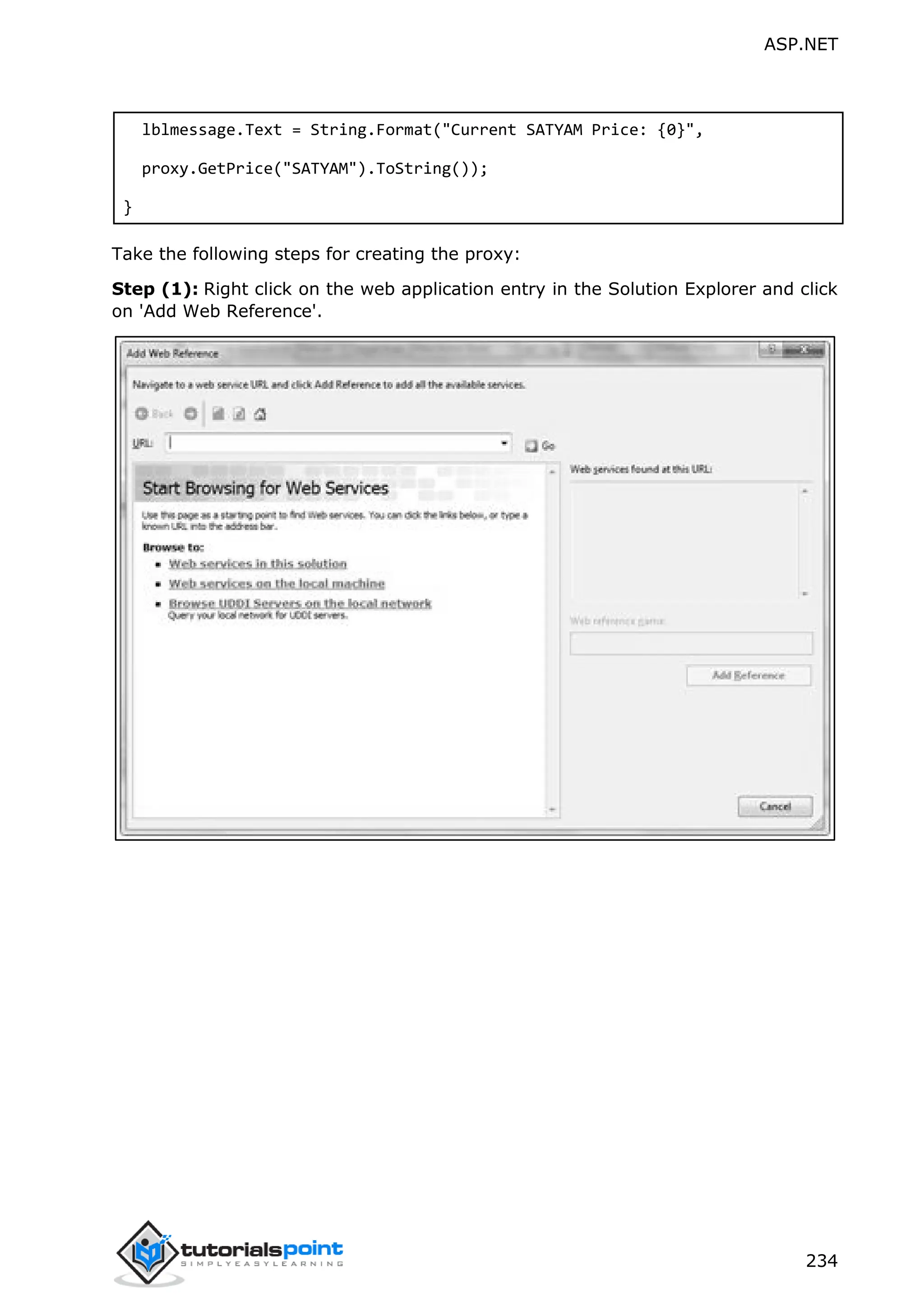 ASP.NET 234 lblmessage.Text = String.Format("Current SATYAM Price: {0}", proxy.GetPrice("SATYAM").ToString()); } Take the following steps for creating the proxy: Step (1): Right click on the web application entry in the Solution Explorer and click on 'Add Web Reference'. 