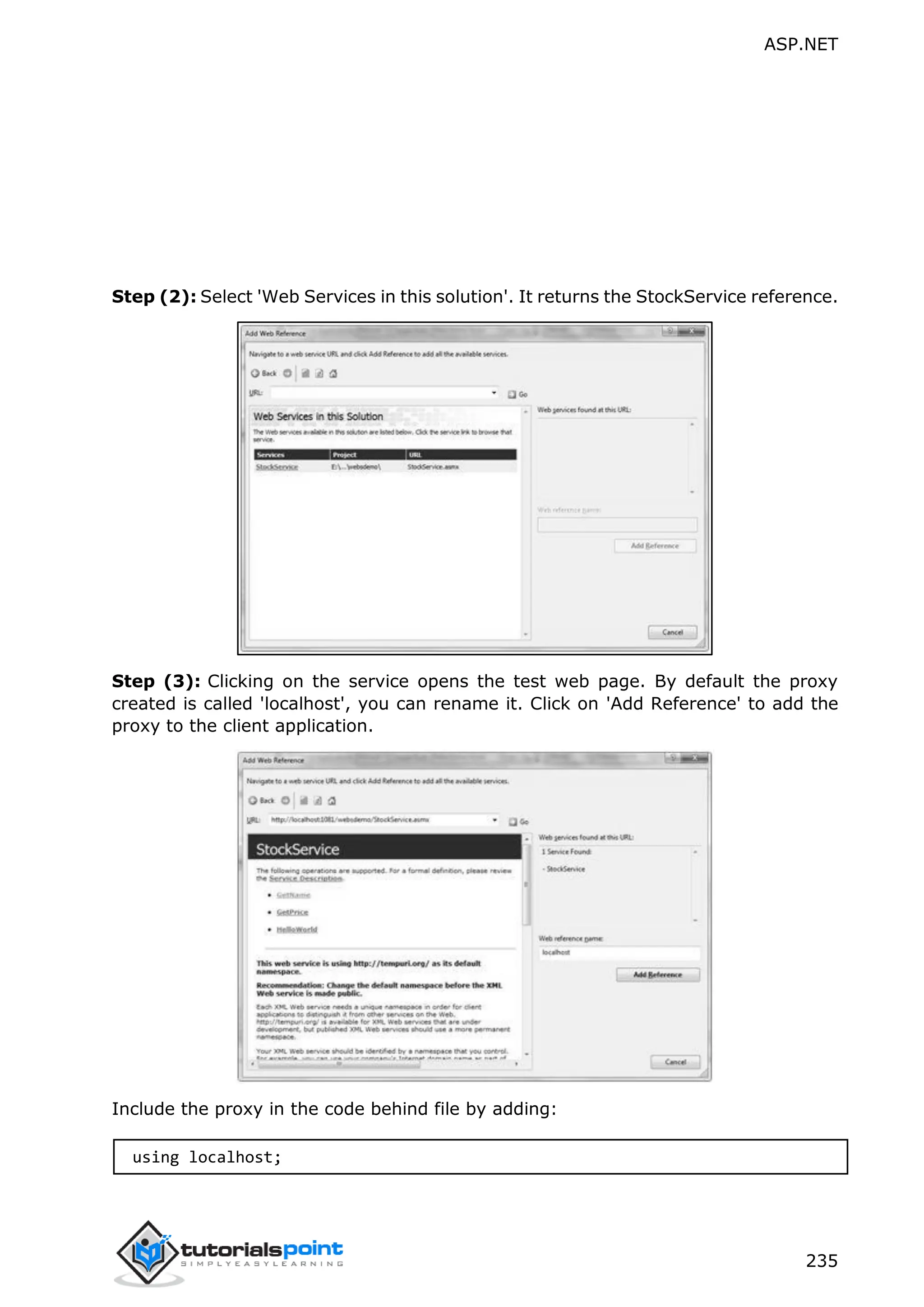 ASP.NET 235 Step (2): Select 'Web Services in this solution'. It returns the StockService reference. Step (3): Clicking on the service opens the test web page. By default the proxy created is called 'localhost', you can rename it. Click on 'Add Reference' to add the proxy to the client application. Include the proxy in the code behind file by adding: using localhost; 
