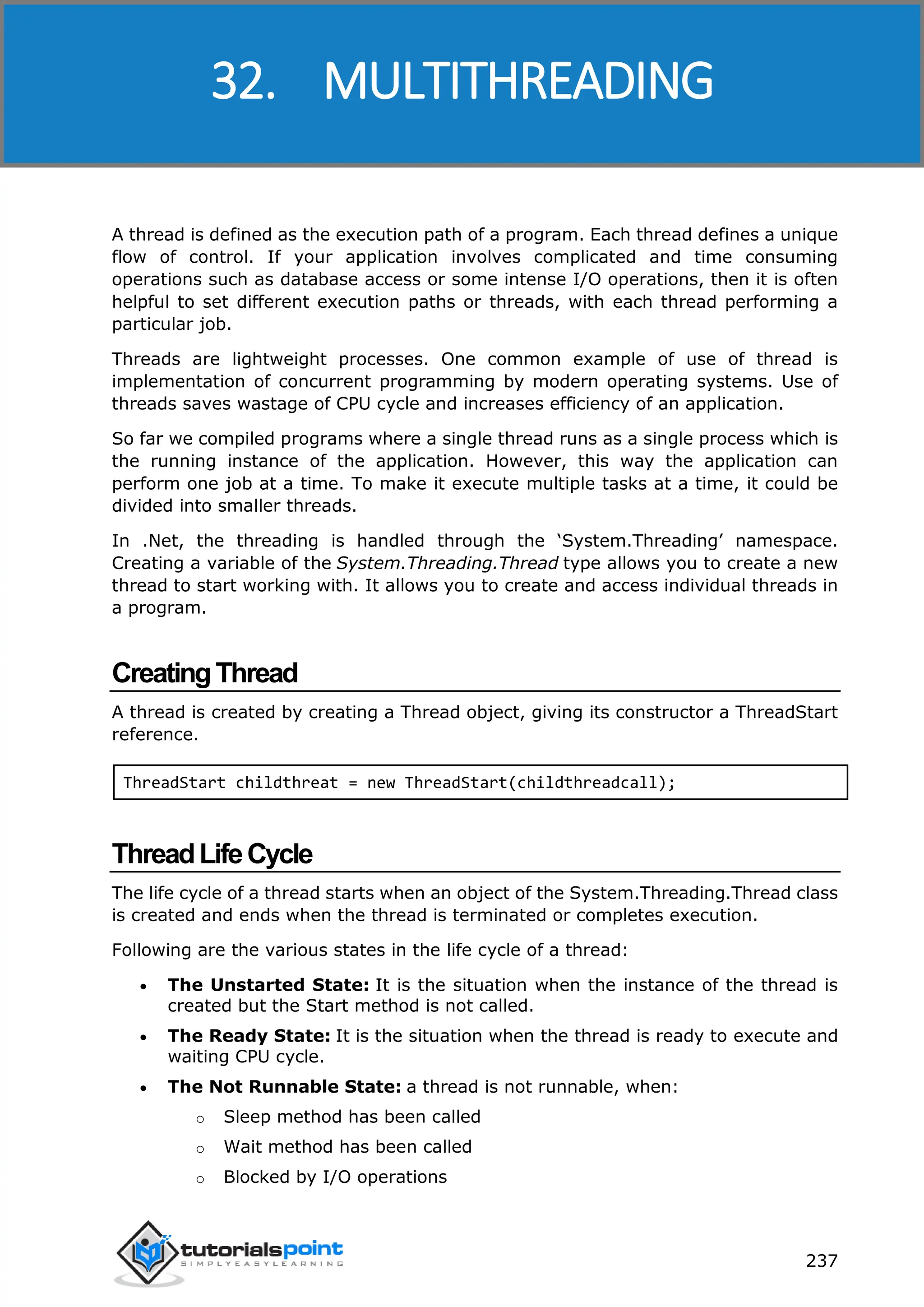ASP.NET 237 A thread is defined as the execution path of a program. Each thread defines a unique flow of control. If your application involves complicated and time consuming operations such as database access or some intense I/O operations, then it is often helpful to set different execution paths or threads, with each thread performing a particular job. Threads are lightweight processes. One common example of use of thread is implementation of concurrent programming by modern operating systems. Use of threads saves wastage of CPU cycle and increases efficiency of an application. So far we compiled programs where a single thread runs as a single process which is the running instance of the application. However, this way the application can perform one job at a time. To make it execute multiple tasks at a time, it could be divided into smaller threads. In .Net, the threading is handled through the ‘System.Threading’ namespace. Creating a variable of the System.Threading.Thread type allows you to create a new thread to start working with. It allows you to create and access individual threads in a program. CreatingThread A thread is created by creating a Thread object, giving its constructor a ThreadStart reference. ThreadStart childthreat = new ThreadStart(childthreadcall); ThreadLifeCycle The life cycle of a thread starts when an object of the System.Threading.Thread class is created and ends when the thread is terminated or completes execution. Following are the various states in the life cycle of a thread:  The Unstarted State: It is the situation when the instance of the thread is created but the Start method is not called.  The Ready State: It is the situation when the thread is ready to execute and waiting CPU cycle.  The Not Runnable State: a thread is not runnable, when: o Sleep method has been called o Wait method has been called o Blocked by I/O operations 32. MULTITHREADING 