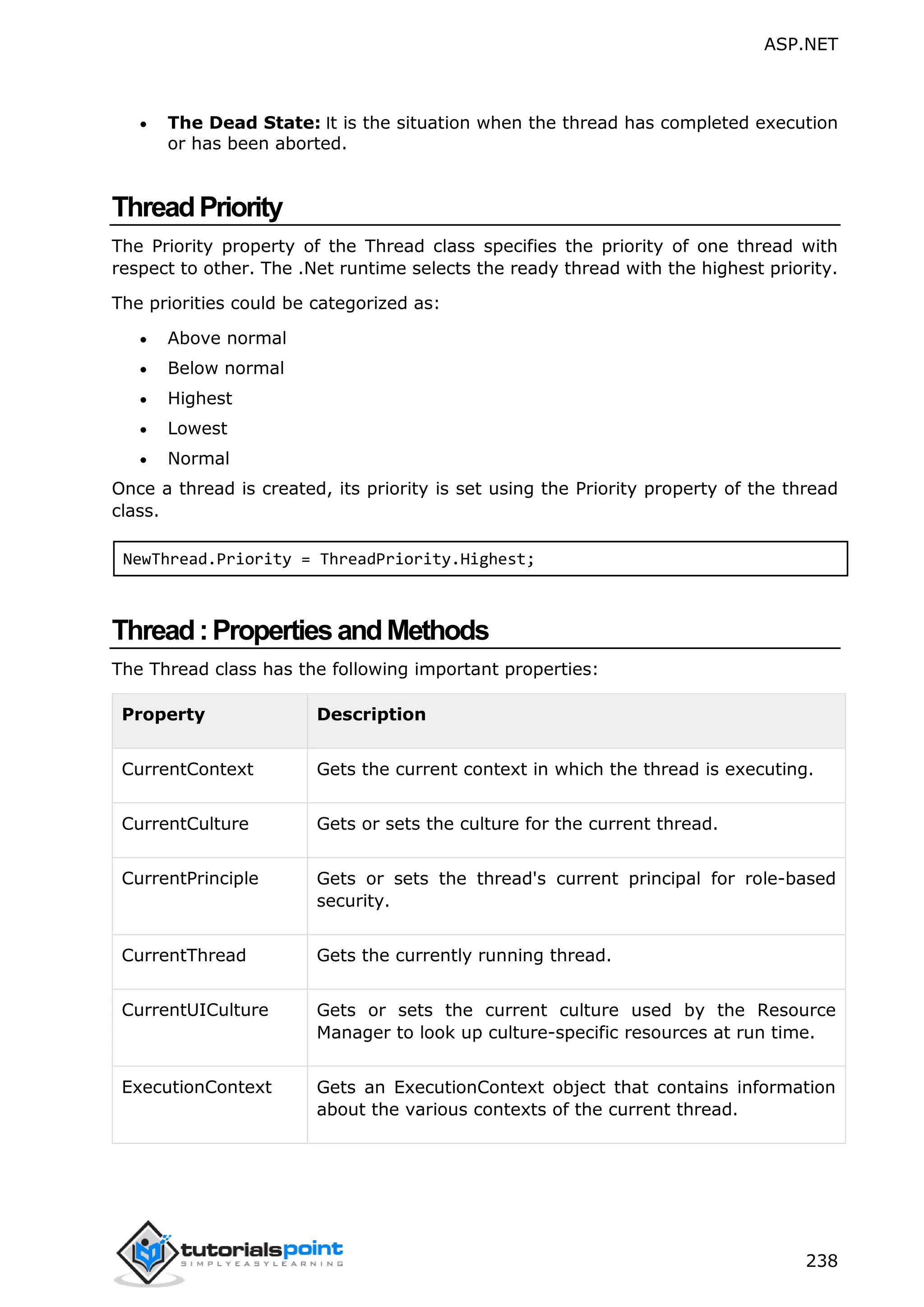 ASP.NET 238  The Dead State: It is the situation when the thread has completed execution or has been aborted. ThreadPriority The Priority property of the Thread class specifies the priority of one thread with respect to other. The .Net runtime selects the ready thread with the highest priority. The priorities could be categorized as:  Above normal  Below normal  Highest  Lowest  Normal Once a thread is created, its priority is set using the Priority property of the thread class. NewThread.Priority = ThreadPriority.Highest; Thread:PropertiesandMethods The Thread class has the following important properties: Property Description CurrentContext Gets the current context in which the thread is executing. CurrentCulture Gets or sets the culture for the current thread. CurrentPrinciple Gets or sets the thread's current principal for role-based security. CurrentThread Gets the currently running thread. CurrentUICulture Gets or sets the current culture used by the Resource Manager to look up culture-specific resources at run time. ExecutionContext Gets an ExecutionContext object that contains information about the various contexts of the current thread. 
