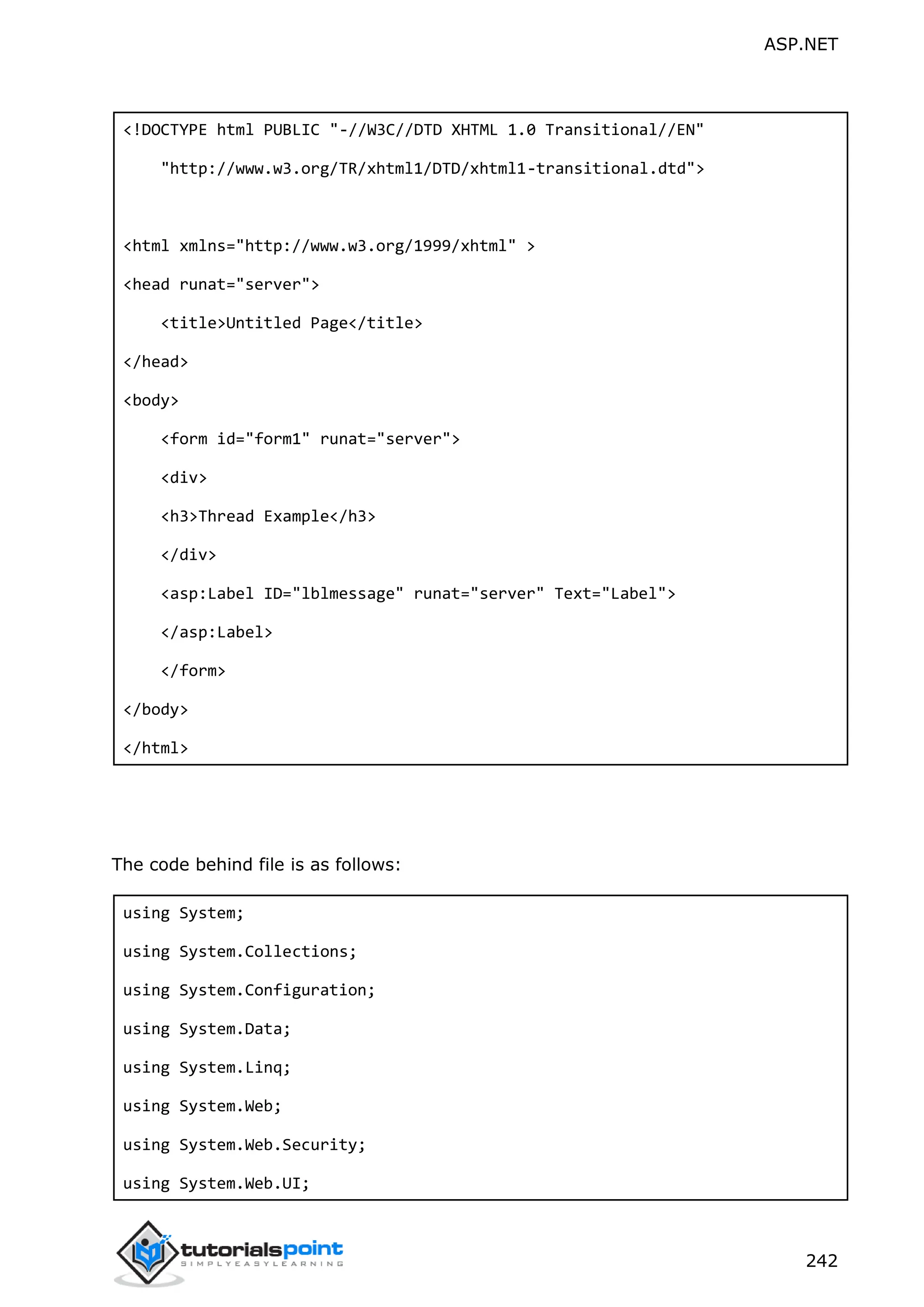ASP.NET 242 <!DOCTYPE html PUBLIC "-//W3C//DTD XHTML 1.0 Transitional//EN" "http://www.w3.org/TR/xhtml1/DTD/xhtml1-transitional.dtd"> <html xmlns="http://www.w3.org/1999/xhtml" > <head runat="server"> <title>Untitled Page</title> </head> <body> <form id="form1" runat="server"> <div> <h3>Thread Example</h3> </div> <asp:Label ID="lblmessage" runat="server" Text="Label"> </asp:Label> </form> </body> </html> The code behind file is as follows: using System; using System.Collections; using System.Configuration; using System.Data; using System.Linq; using System.Web; using System.Web.Security; using System.Web.UI; 