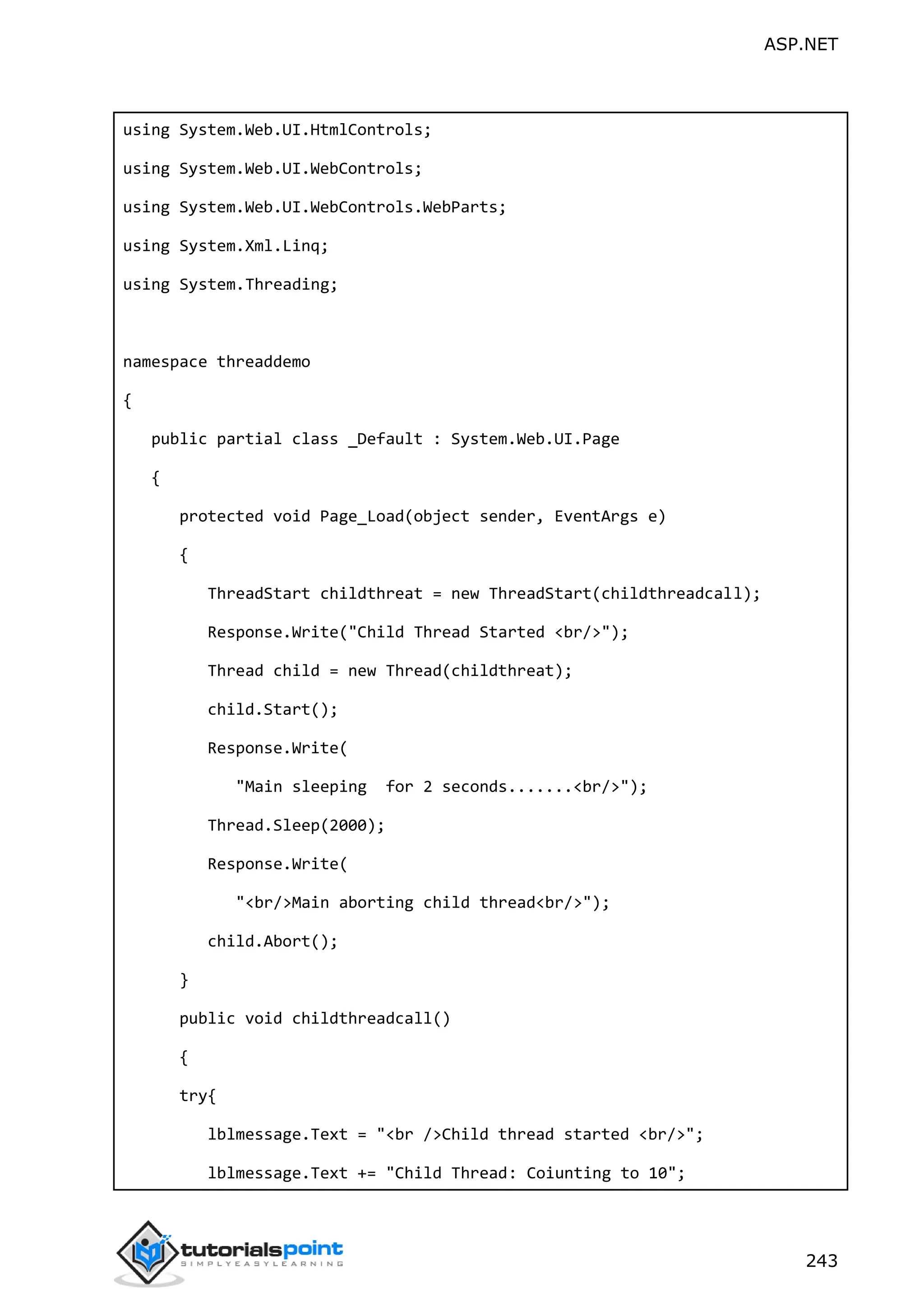ASP.NET 243 using System.Web.UI.HtmlControls; using System.Web.UI.WebControls; using System.Web.UI.WebControls.WebParts; using System.Xml.Linq; using System.Threading; namespace threaddemo { public partial class _Default : System.Web.UI.Page { protected void Page_Load(object sender, EventArgs e) { ThreadStart childthreat = new ThreadStart(childthreadcall); Response.Write("Child Thread Started <br/>"); Thread child = new Thread(childthreat); child.Start(); Response.Write( "Main sleeping for 2 seconds.......<br/>"); Thread.Sleep(2000); Response.Write( "<br/>Main aborting child thread<br/>"); child.Abort(); } public void childthreadcall() { try{ lblmessage.Text = "<br />Child thread started <br/>"; lblmessage.Text += "Child Thread: Coiunting to 10"; 