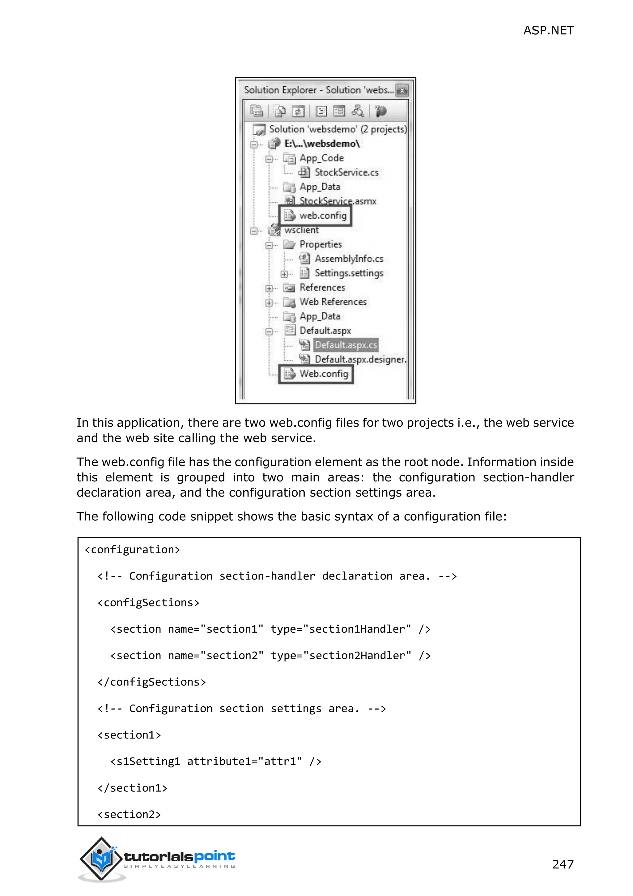 ASP.NET 247 In this application, there are two web.config files for two projects i.e., the web service and the web site calling the web service. The web.config file has the configuration element as the root node. Information inside this element is grouped into two main areas: the configuration section-handler declaration area, and the configuration section settings area. The following code snippet shows the basic syntax of a configuration file: <configuration> <!-- Configuration section-handler declaration area. --> <configSections> <section name="section1" type="section1Handler" /> <section name="section2" type="section2Handler" /> </configSections> <!-- Configuration section settings area. --> <section1> <s1Setting1 attribute1="attr1" /> </section1> <section2> 