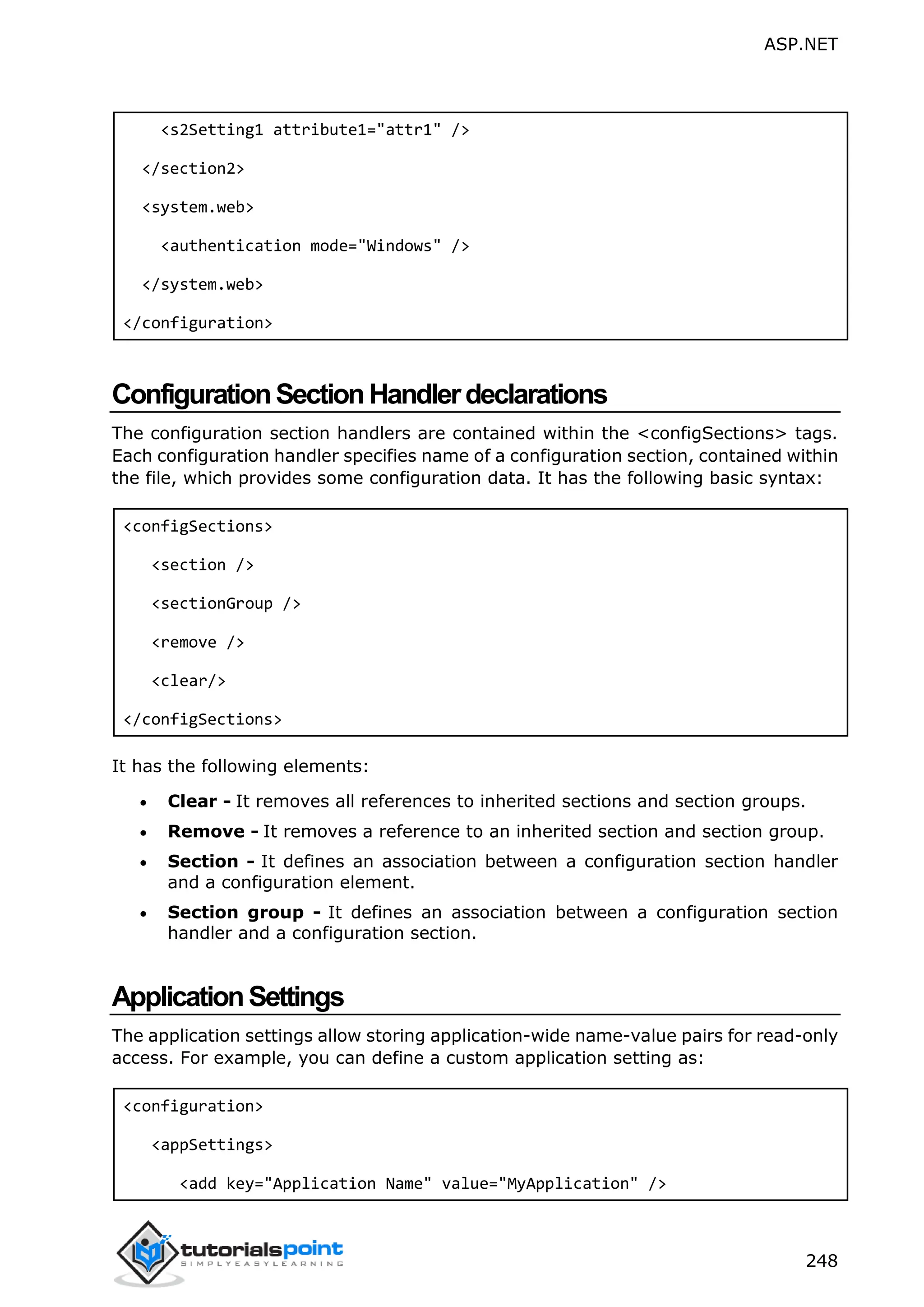 ASP.NET 248 <s2Setting1 attribute1="attr1" /> </section2> <system.web> <authentication mode="Windows" /> </system.web> </configuration> ConfigurationSectionHandlerdeclarations The configuration section handlers are contained within the <configSections> tags. Each configuration handler specifies name of a configuration section, contained within the file, which provides some configuration data. It has the following basic syntax: <configSections> <section /> <sectionGroup /> <remove /> <clear/> </configSections> It has the following elements:  Clear - It removes all references to inherited sections and section groups.  Remove - It removes a reference to an inherited section and section group.  Section - It defines an association between a configuration section handler and a configuration element.  Section group - It defines an association between a configuration section handler and a configuration section. ApplicationSettings The application settings allow storing application-wide name-value pairs for read-only access. For example, you can define a custom application setting as: <configuration> <appSettings> <add key="Application Name" value="MyApplication" /> 