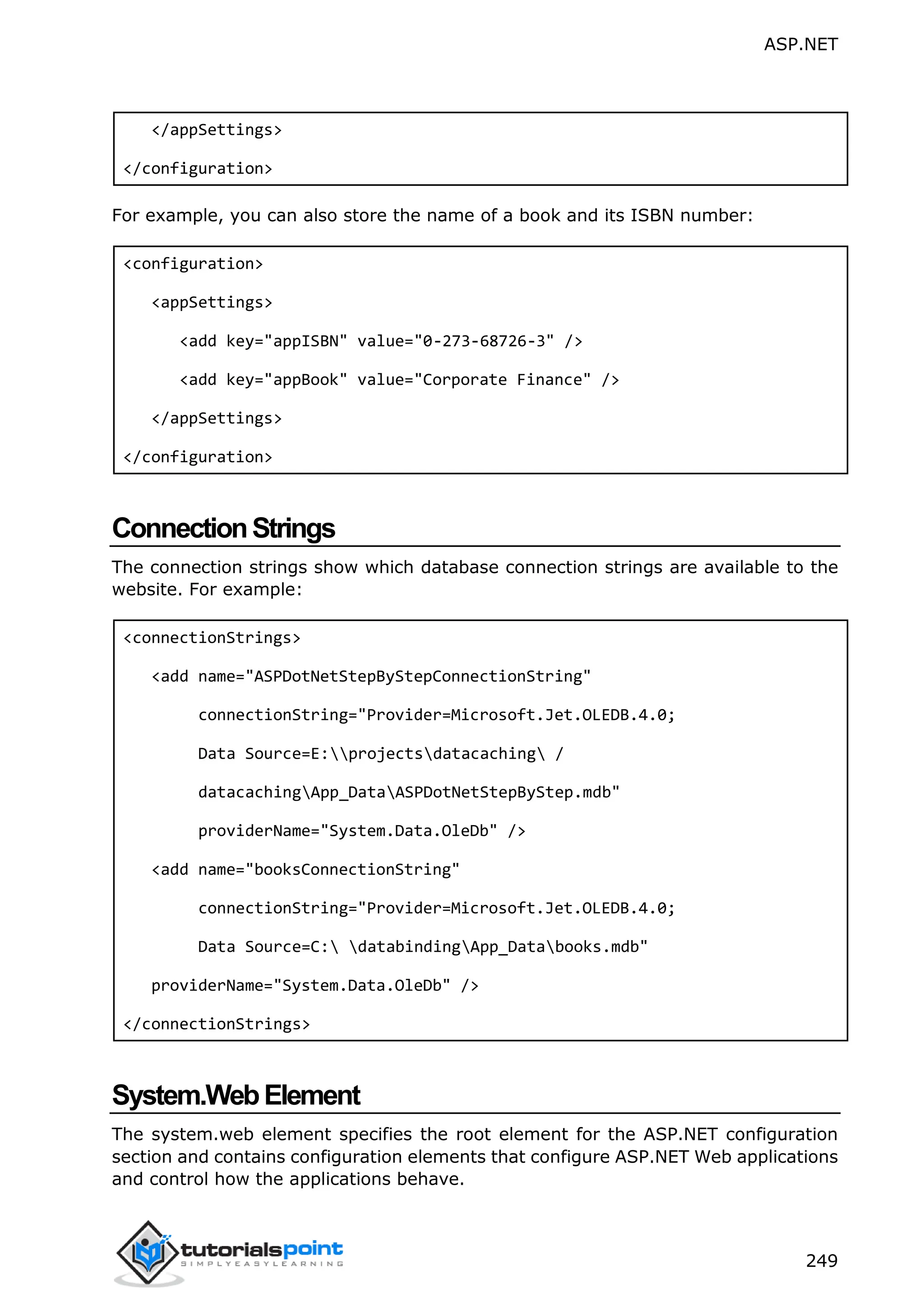 ASP.NET 249 </appSettings> </configuration> For example, you can also store the name of a book and its ISBN number: <configuration> <appSettings> <add key="appISBN" value="0-273-68726-3" /> <add key="appBook" value="Corporate Finance" /> </appSettings> </configuration> ConnectionStrings The connection strings show which database connection strings are available to the website. For example: <connectionStrings> <add name="ASPDotNetStepByStepConnectionString" connectionString="Provider=Microsoft.Jet.OLEDB.4.0; Data Source=E:projectsdatacaching / datacachingApp_DataASPDotNetStepByStep.mdb" providerName="System.Data.OleDb" /> <add name="booksConnectionString" connectionString="Provider=Microsoft.Jet.OLEDB.4.0; Data Source=C: databindingApp_Databooks.mdb" providerName="System.Data.OleDb" /> </connectionStrings> System.WebElement The system.web element specifies the root element for the ASP.NET configuration section and contains configuration elements that configure ASP.NET Web applications and control how the applications behave. 