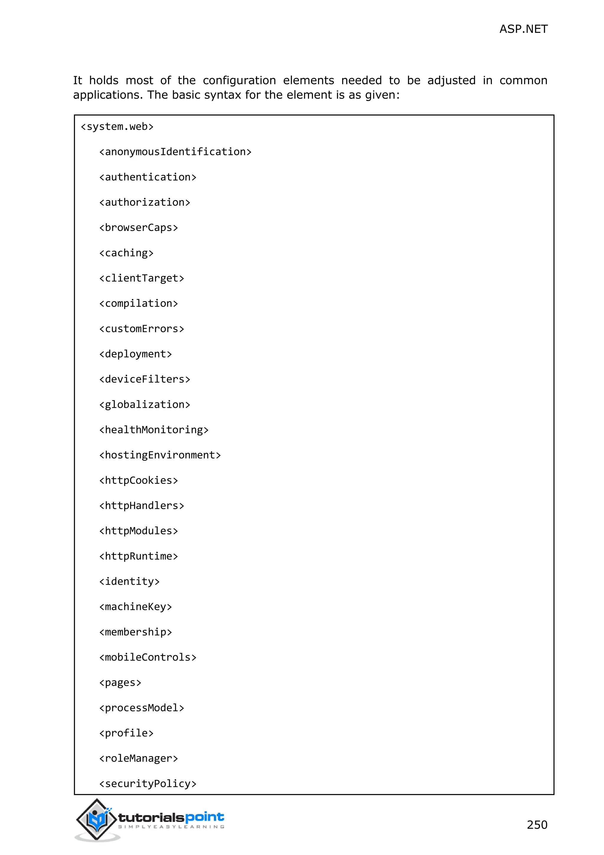 ASP.NET 250 It holds most of the configuration elements needed to be adjusted in common applications. The basic syntax for the element is as given: <system.web> <anonymousIdentification> <authentication> <authorization> <browserCaps> <caching> <clientTarget> <compilation> <customErrors> <deployment> <deviceFilters> <globalization> <healthMonitoring> <hostingEnvironment> <httpCookies> <httpHandlers> <httpModules> <httpRuntime> <identity> <machineKey> <membership> <mobileControls> <pages> <processModel> <profile> <roleManager> <securityPolicy> 