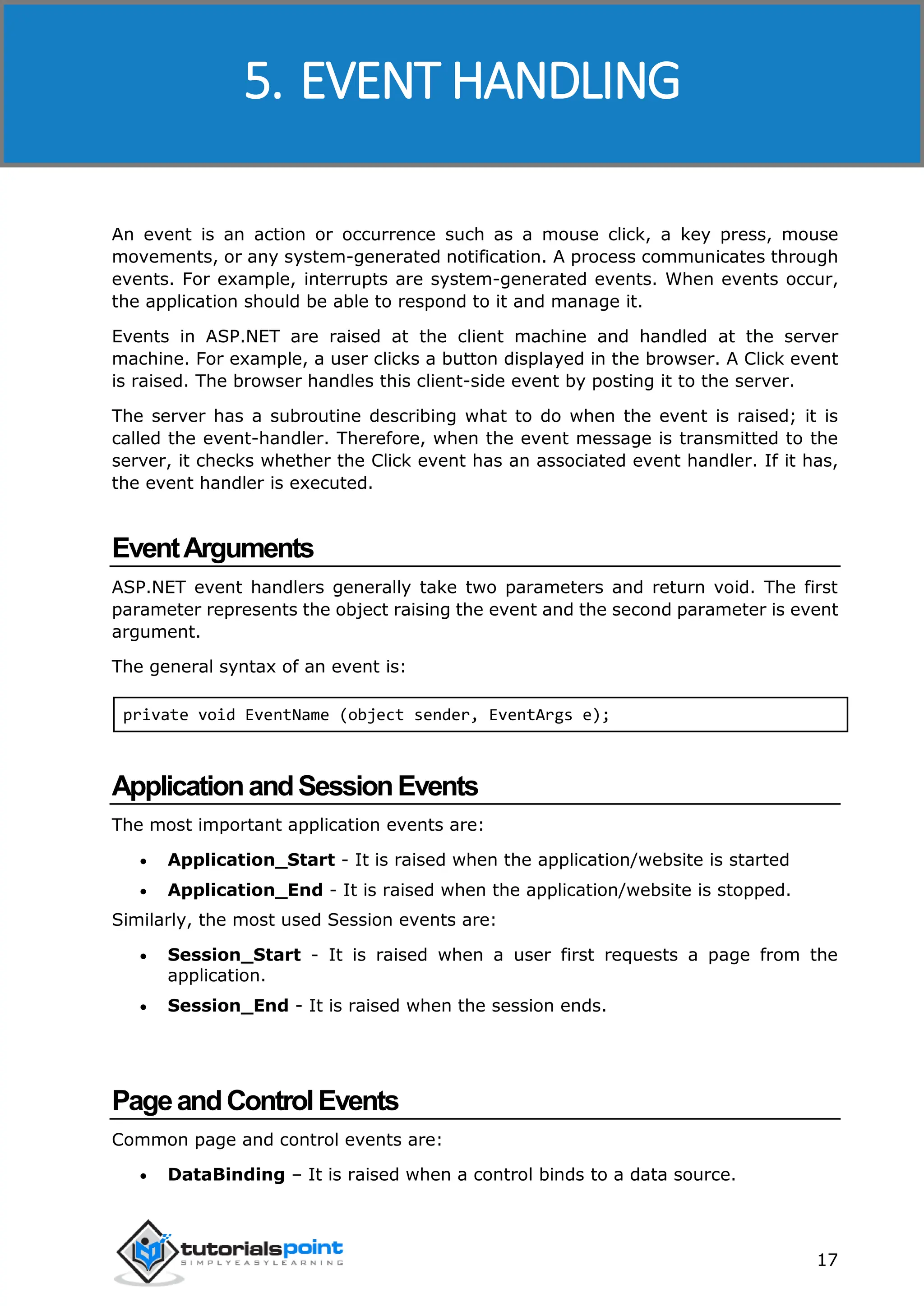 ASP.NET 17 An event is an action or occurrence such as a mouse click, a key press, mouse movements, or any system-generated notification. A process communicates through events. For example, interrupts are system-generated events. When events occur, the application should be able to respond to it and manage it. Events in ASP.NET are raised at the client machine and handled at the server machine. For example, a user clicks a button displayed in the browser. A Click event is raised. The browser handles this client-side event by posting it to the server. The server has a subroutine describing what to do when the event is raised; it is called the event-handler. Therefore, when the event message is transmitted to the server, it checks whether the Click event has an associated event handler. If it has, the event handler is executed. EventArguments ASP.NET event handlers generally take two parameters and return void. The first parameter represents the object raising the event and the second parameter is event argument. The general syntax of an event is: private void EventName (object sender, EventArgs e); ApplicationandSessionEvents The most important application events are:  Application_Start - It is raised when the application/website is started  Application_End - It is raised when the application/website is stopped. Similarly, the most used Session events are:  Session_Start - It is raised when a user first requests a page from the application.  Session_End - It is raised when the session ends. PageandControlEvents Common page and control events are:  DataBinding – It is raised when a control binds to a data source. 5. EVENT HANDLING 