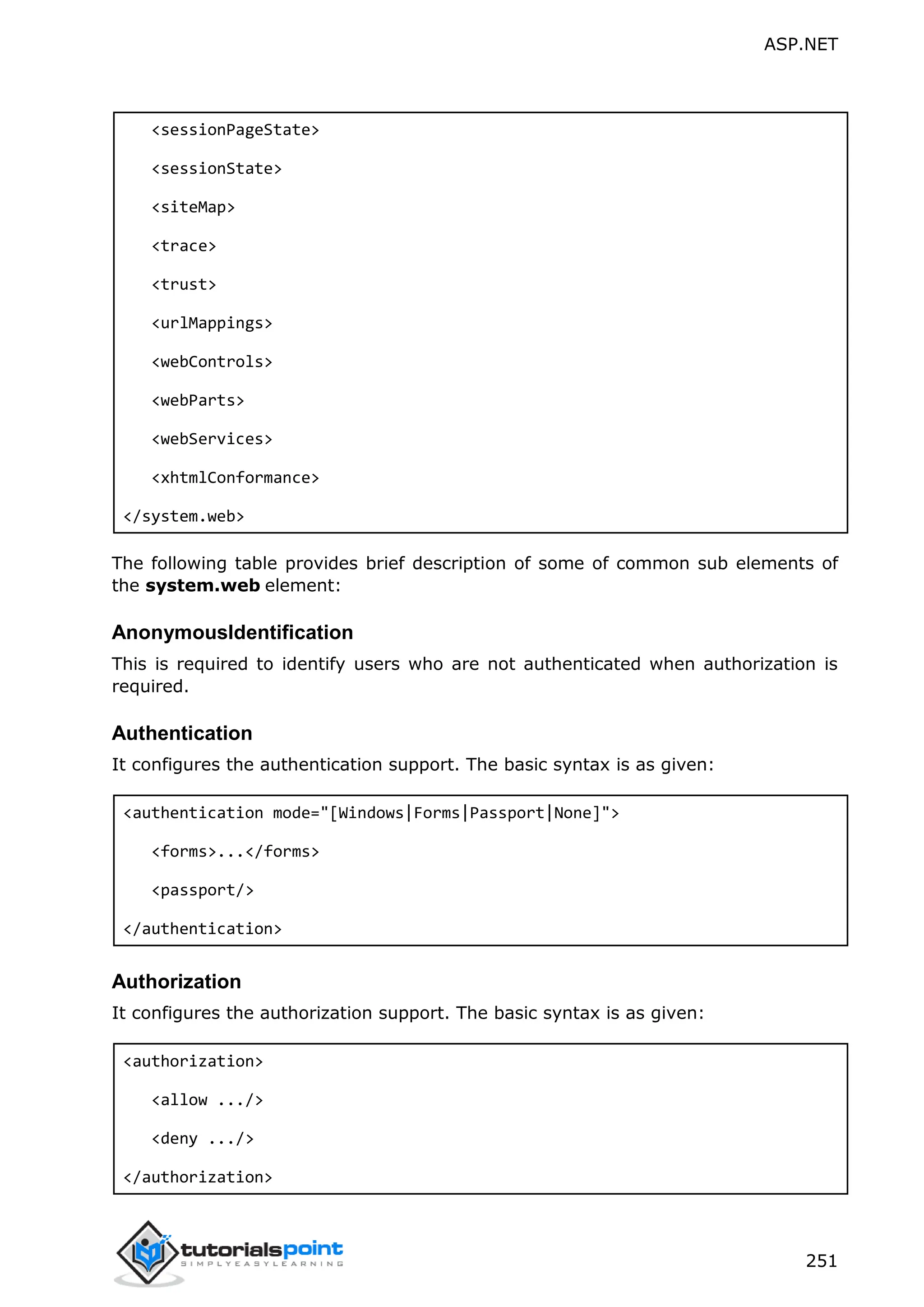 ASP.NET 251 <sessionPageState> <sessionState> <siteMap> <trace> <trust> <urlMappings> <webControls> <webParts> <webServices> <xhtmlConformance> </system.web> The following table provides brief description of some of common sub elements of the system.web element: AnonymousIdentification This is required to identify users who are not authenticated when authorization is required. Authentication It configures the authentication support. The basic syntax is as given: <authentication mode="[Windows|Forms|Passport|None]"> <forms>...</forms> <passport/> </authentication> Authorization It configures the authorization support. The basic syntax is as given: <authorization> <allow .../> <deny .../> </authorization> 