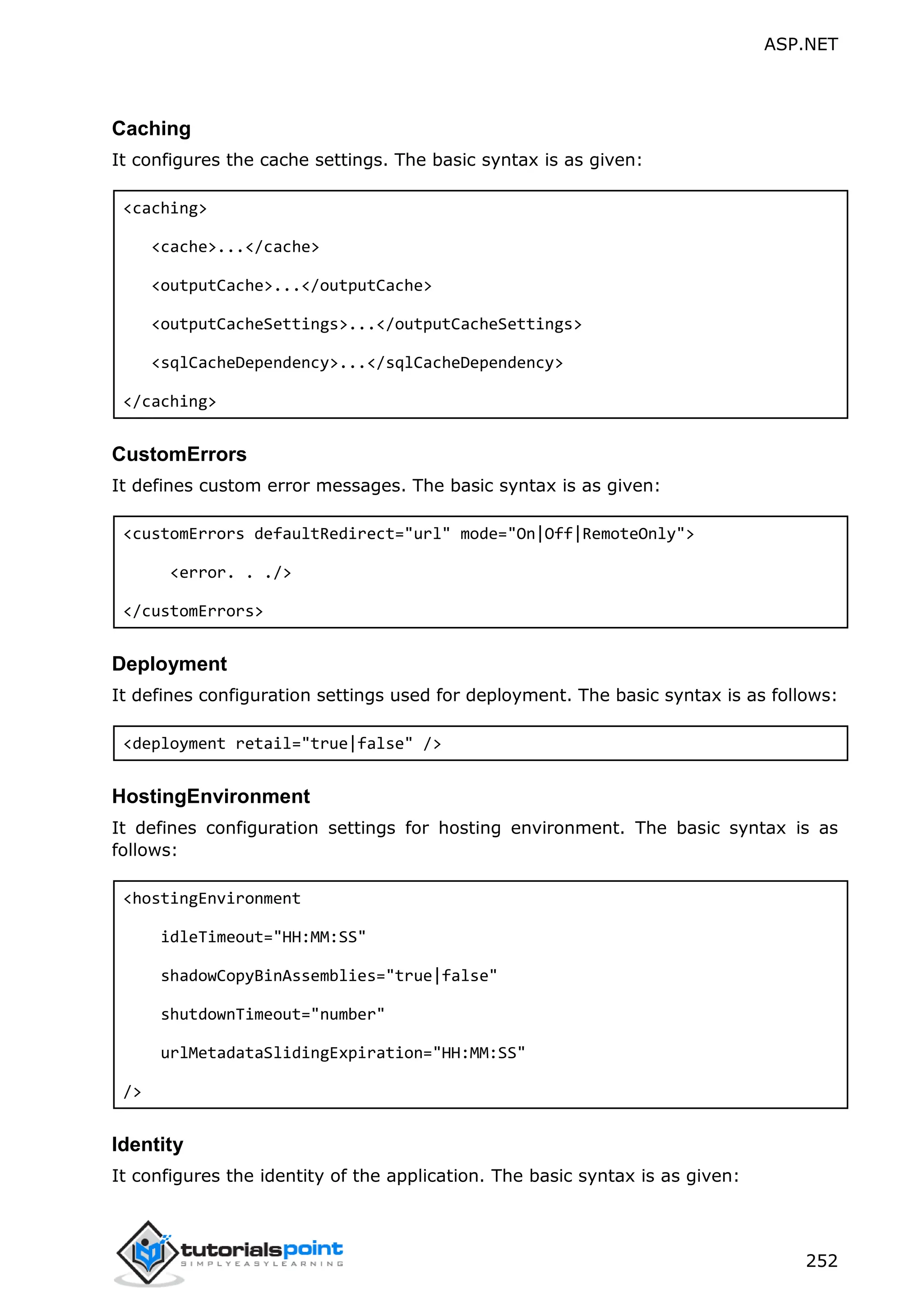 ASP.NET 252 Caching It configures the cache settings. The basic syntax is as given: <caching> <cache>...</cache> <outputCache>...</outputCache> <outputCacheSettings>...</outputCacheSettings> <sqlCacheDependency>...</sqlCacheDependency> </caching> CustomErrors It defines custom error messages. The basic syntax is as given: <customErrors defaultRedirect="url" mode="On|Off|RemoteOnly"> <error. . ./> </customErrors> Deployment It defines configuration settings used for deployment. The basic syntax is as follows: <deployment retail="true|false" /> HostingEnvironment It defines configuration settings for hosting environment. The basic syntax is as follows: <hostingEnvironment idleTimeout="HH:MM:SS" shadowCopyBinAssemblies="true|false" shutdownTimeout="number" urlMetadataSlidingExpiration="HH:MM:SS" /> Identity It configures the identity of the application. The basic syntax is as given: 