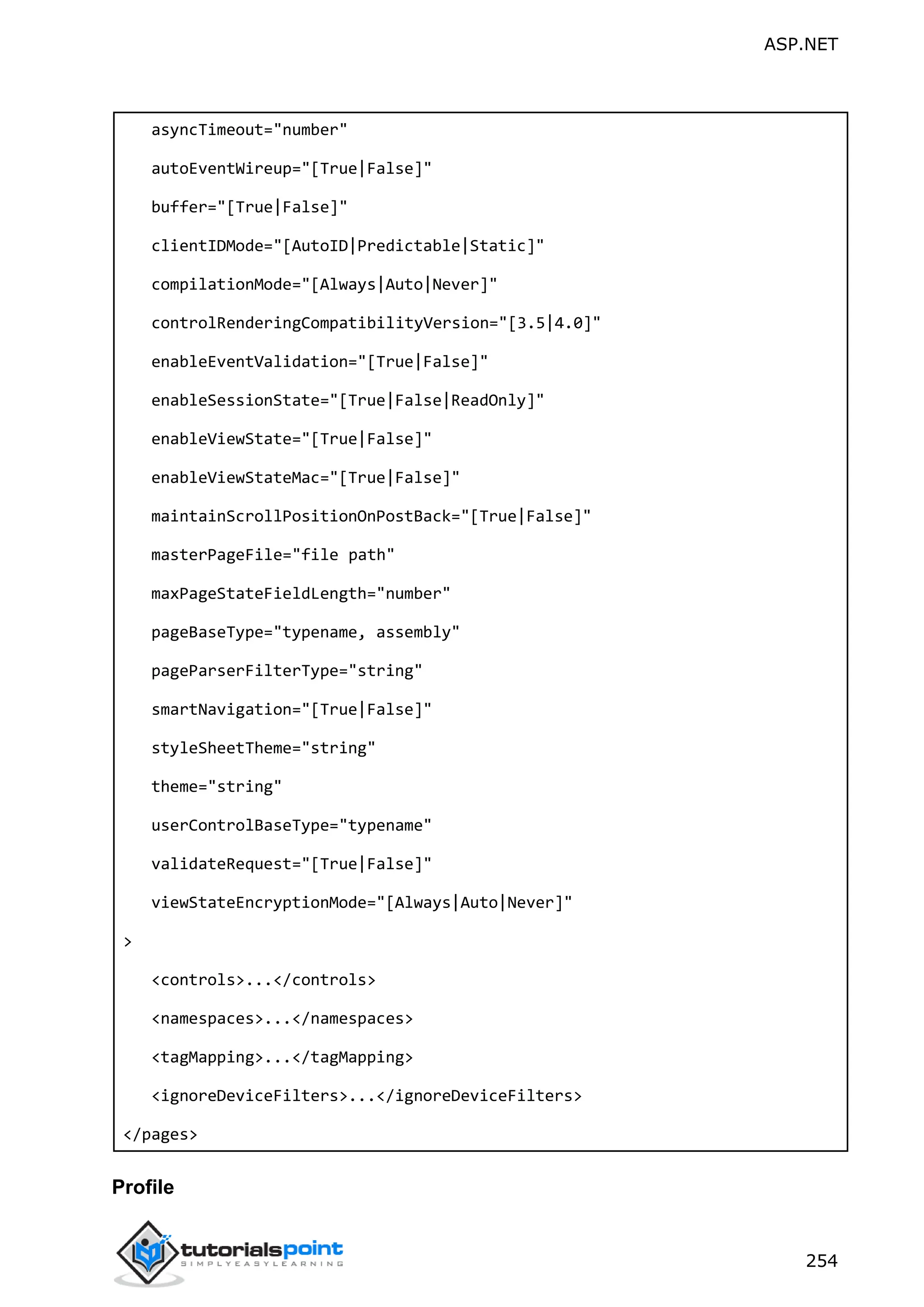 ASP.NET 254 asyncTimeout="number" autoEventWireup="[True|False]" buffer="[True|False]" clientIDMode="[AutoID|Predictable|Static]" compilationMode="[Always|Auto|Never]" controlRenderingCompatibilityVersion="[3.5|4.0]" enableEventValidation="[True|False]" enableSessionState="[True|False|ReadOnly]" enableViewState="[True|False]" enableViewStateMac="[True|False]" maintainScrollPositionOnPostBack="[True|False]" masterPageFile="file path" maxPageStateFieldLength="number" pageBaseType="typename, assembly" pageParserFilterType="string" smartNavigation="[True|False]" styleSheetTheme="string" theme="string" userControlBaseType="typename" validateRequest="[True|False]" viewStateEncryptionMode="[Always|Auto|Never]" > <controls>...</controls> <namespaces>...</namespaces> <tagMapping>...</tagMapping> <ignoreDeviceFilters>...</ignoreDeviceFilters> </pages> Profile 