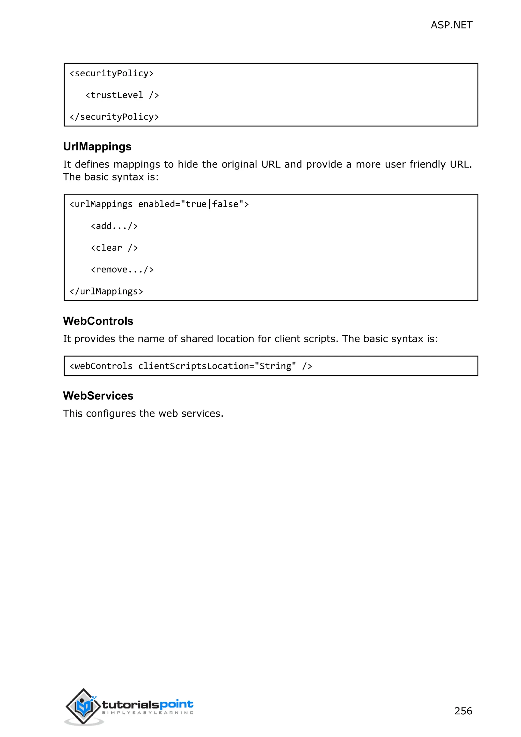 ASP.NET 256 <securityPolicy> <trustLevel /> </securityPolicy> UrlMappings It defines mappings to hide the original URL and provide a more user friendly URL. The basic syntax is: <urlMappings enabled="true|false"> <add.../> <clear /> <remove.../> </urlMappings> WebControls It provides the name of shared location for client scripts. The basic syntax is: <webControls clientScriptsLocation="String" /> WebServices This configures the web services. 