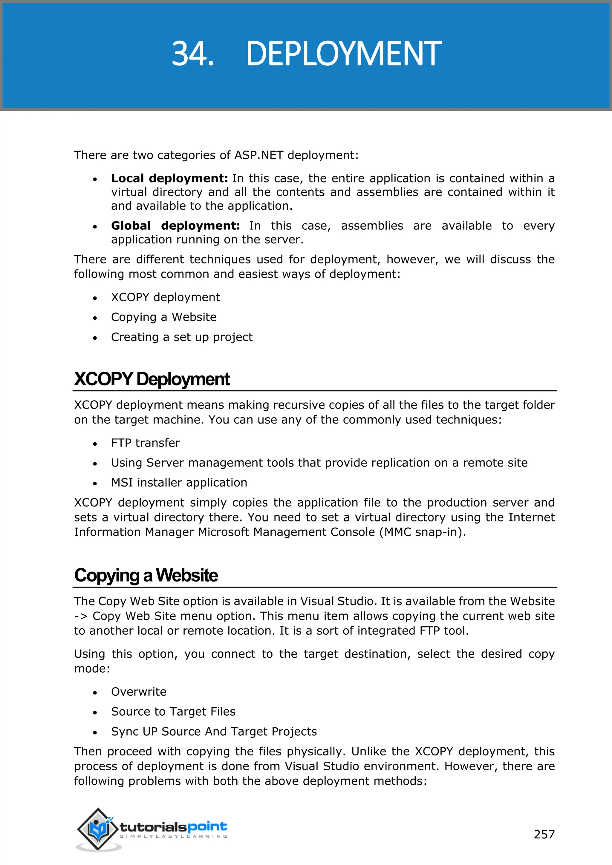 ASP.NET 257 There are two categories of ASP.NET deployment:  Local deployment: In this case, the entire application is contained within a virtual directory and all the contents and assemblies are contained within it and available to the application.  Global deployment: In this case, assemblies are available to every application running on the server. There are different techniques used for deployment, however, we will discuss the following most common and easiest ways of deployment:  XCOPY deployment  Copying a Website  Creating a set up project XCOPYDeployment XCOPY deployment means making recursive copies of all the files to the target folder on the target machine. You can use any of the commonly used techniques:  FTP transfer  Using Server management tools that provide replication on a remote site  MSI installer application XCOPY deployment simply copies the application file to the production server and sets a virtual directory there. You need to set a virtual directory using the Internet Information Manager Microsoft Management Console (MMC snap-in). CopyingaWebsite The Copy Web Site option is available in Visual Studio. It is available from the Website -> Copy Web Site menu option. This menu item allows copying the current web site to another local or remote location. It is a sort of integrated FTP tool. Using this option, you connect to the target destination, select the desired copy mode:  Overwrite  Source to Target Files  Sync UP Source And Target Projects Then proceed with copying the files physically. Unlike the XCOPY deployment, this process of deployment is done from Visual Studio environment. However, there are following problems with both the above deployment methods: 34. DEPLOYMENT 