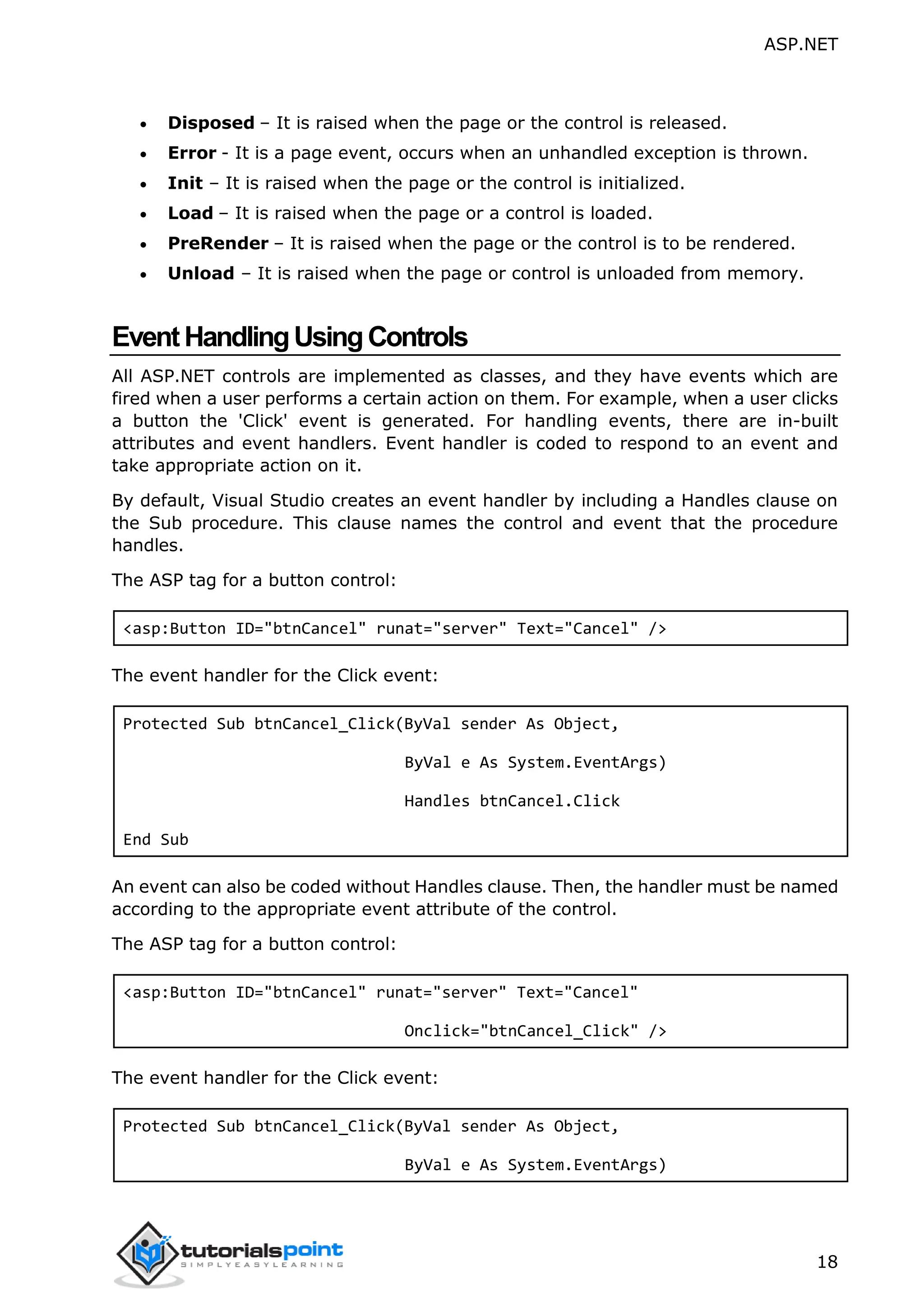 ASP.NET 18  Disposed – It is raised when the page or the control is released.  Error - It is a page event, occurs when an unhandled exception is thrown.  Init – It is raised when the page or the control is initialized.  Load – It is raised when the page or a control is loaded.  PreRender – It is raised when the page or the control is to be rendered.  Unload – It is raised when the page or control is unloaded from memory. EventHandlingUsingControls All ASP.NET controls are implemented as classes, and they have events which are fired when a user performs a certain action on them. For example, when a user clicks a button the 'Click' event is generated. For handling events, there are in-built attributes and event handlers. Event handler is coded to respond to an event and take appropriate action on it. By default, Visual Studio creates an event handler by including a Handles clause on the Sub procedure. This clause names the control and event that the procedure handles. The ASP tag for a button control: <asp:Button ID="btnCancel" runat="server" Text="Cancel" /> The event handler for the Click event: Protected Sub btnCancel_Click(ByVal sender As Object, ByVal e As System.EventArgs) Handles btnCancel.Click End Sub An event can also be coded without Handles clause. Then, the handler must be named according to the appropriate event attribute of the control. The ASP tag for a button control: <asp:Button ID="btnCancel" runat="server" Text="Cancel" Onclick="btnCancel_Click" /> The event handler for the Click event: Protected Sub btnCancel_Click(ByVal sender As Object, ByVal e As System.EventArgs) 