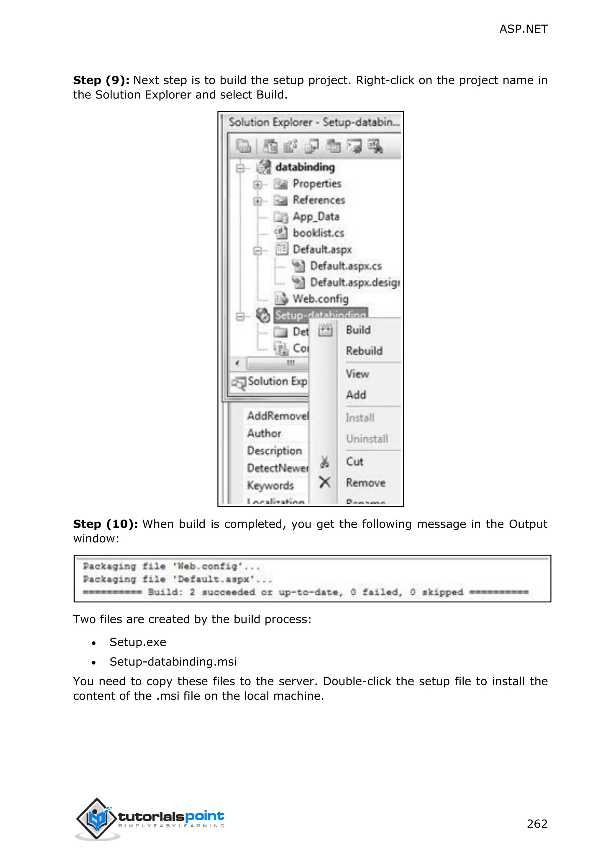 ASP.NET 262 Step (9): Next step is to build the setup project. Right-click on the project name in the Solution Explorer and select Build. Step (10): When build is completed, you get the following message in the Output window: Two files are created by the build process:  Setup.exe  Setup-databinding.msi You need to copy these files to the server. Double-click the setup file to install the content of the .msi file on the local machine. 