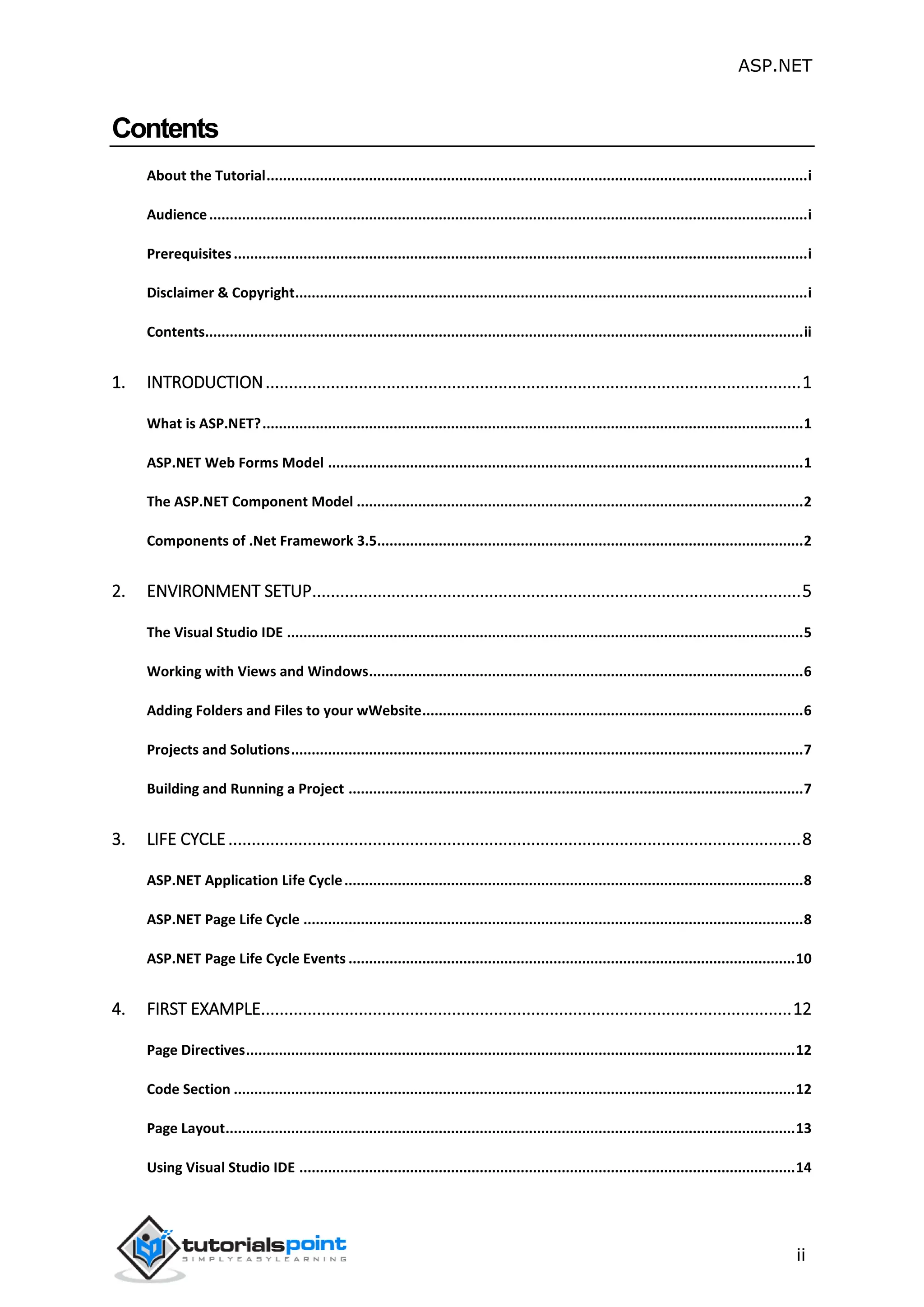 ASP.NET ii Contents About the Tutorial....................................................................................................................................i Audience..................................................................................................................................................i Prerequisites............................................................................................................................................i Disclaimer & Copyright.............................................................................................................................i Contents..................................................................................................................................................ii 1. INTRODUCTION...................................................................................................................1 What is ASP.NET?....................................................................................................................................1 ASP.NET Web Forms Model ....................................................................................................................1 The ASP.NET Component Model .............................................................................................................2 Components of .Net Framework 3.5........................................................................................................2 2. ENVIRONMENT SETUP.........................................................................................................5 The Visual Studio IDE ..............................................................................................................................5 Working with Views and Windows..........................................................................................................6 Adding Folders and Files to your wWebsite.............................................................................................6 Projects and Solutions.............................................................................................................................7 Building and Running a Project ...............................................................................................................7 3. LIFE CYCLE...........................................................................................................................8 ASP.NET Application Life Cycle................................................................................................................8 ASP.NET Page Life Cycle ..........................................................................................................................8 ASP.NET Page Life Cycle Events .............................................................................................................10 4. FIRST EXAMPLE..................................................................................................................12 Page Directives......................................................................................................................................12 Code Section .........................................................................................................................................12 Page Layout...........................................................................................................................................13 Using Visual Studio IDE .........................................................................................................................14 