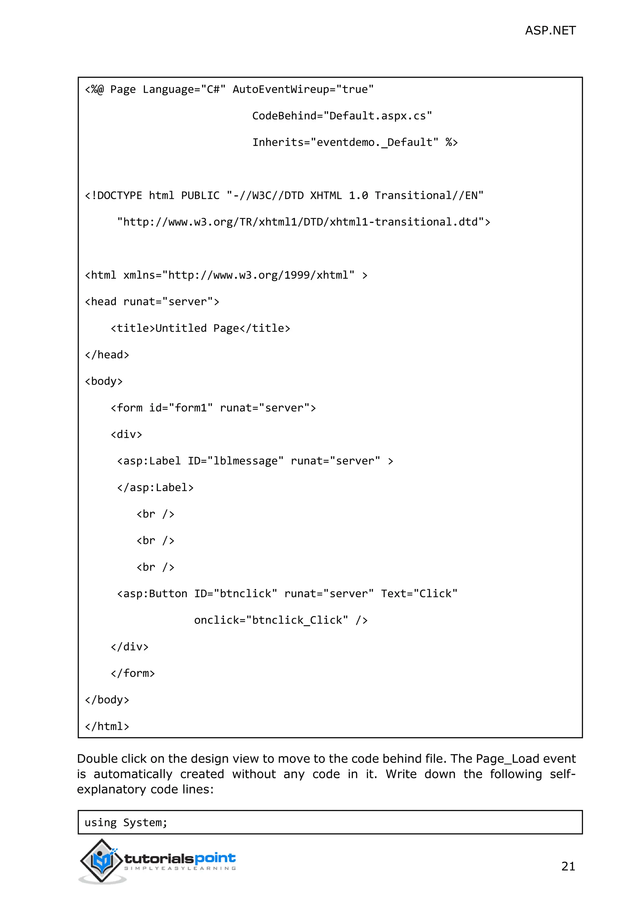 ASP.NET 21 <%@ Page Language="C#" AutoEventWireup="true" CodeBehind="Default.aspx.cs" Inherits="eventdemo._Default" %> <!DOCTYPE html PUBLIC "-//W3C//DTD XHTML 1.0 Transitional//EN" "http://www.w3.org/TR/xhtml1/DTD/xhtml1-transitional.dtd"> <html xmlns="http://www.w3.org/1999/xhtml" > <head runat="server"> <title>Untitled Page</title> </head> <body> <form id="form1" runat="server"> <div> <asp:Label ID="lblmessage" runat="server" > </asp:Label> <br /> <br /> <br /> <asp:Button ID="btnclick" runat="server" Text="Click" onclick="btnclick_Click" /> </div> </form> </body> </html> Double click on the design view to move to the code behind file. The Page_Load event is automatically created without any code in it. Write down the following self- explanatory code lines: using System; 