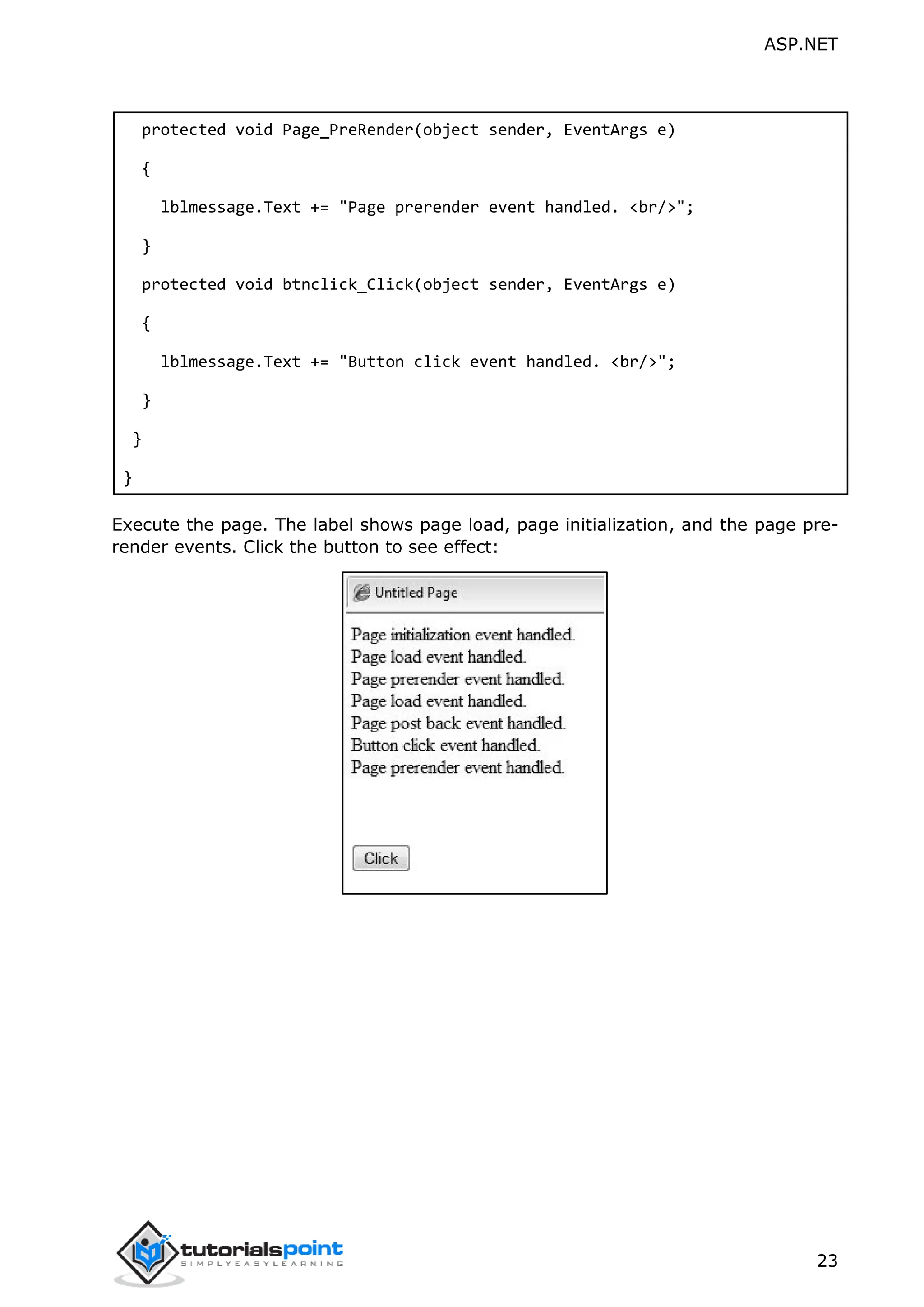 ASP.NET 23 protected void Page_PreRender(object sender, EventArgs e) { lblmessage.Text += "Page prerender event handled. <br/>"; } protected void btnclick_Click(object sender, EventArgs e) { lblmessage.Text += "Button click event handled. <br/>"; } } } Execute the page. The label shows page load, page initialization, and the page pre- render events. Click the button to see effect: 