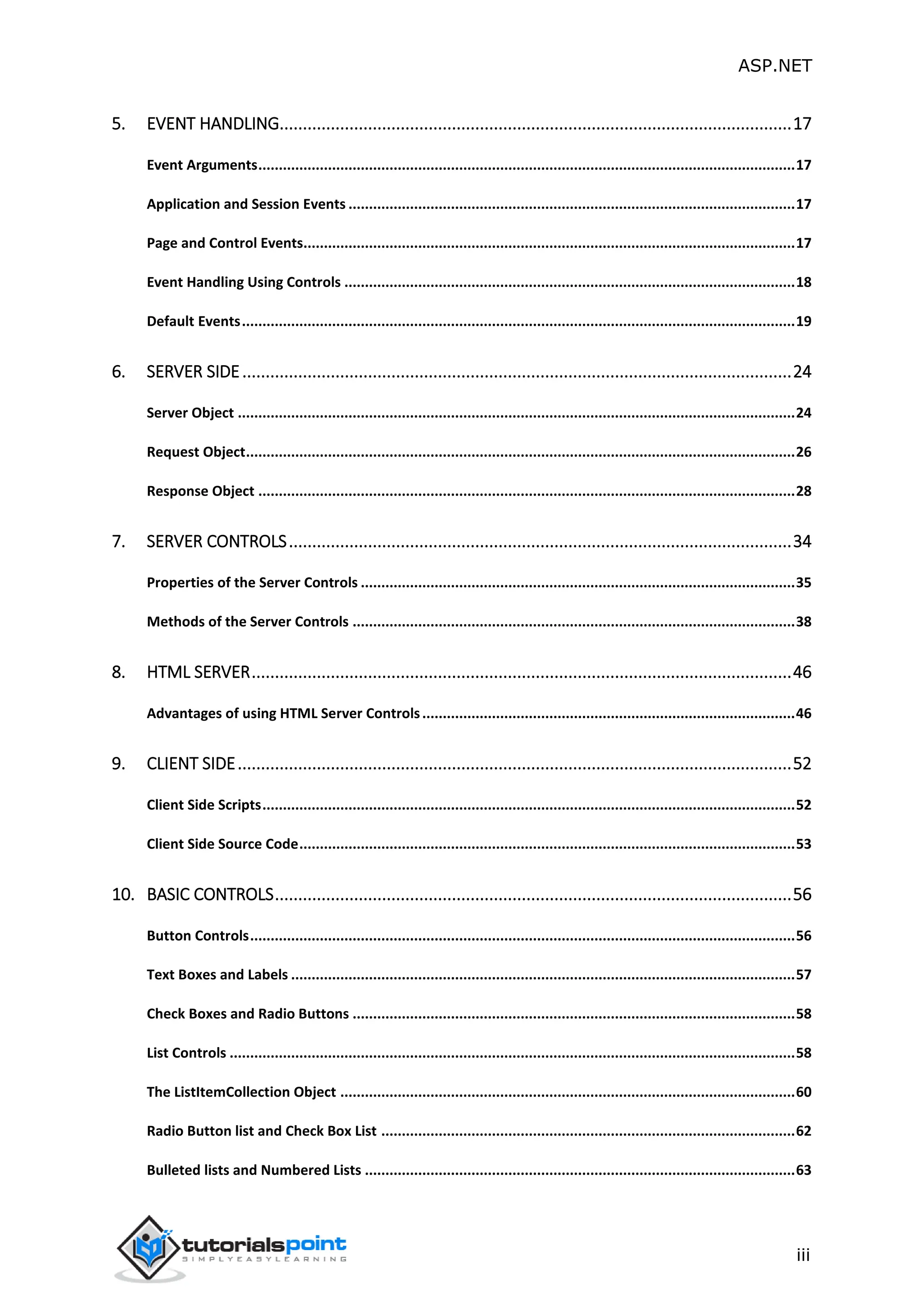ASP.NET iii 5. EVENT HANDLING..............................................................................................................17 Event Arguments...................................................................................................................................17 Application and Session Events .............................................................................................................17 Page and Control Events........................................................................................................................17 Event Handling Using Controls ..............................................................................................................18 Default Events.......................................................................................................................................19 6. SERVER SIDE......................................................................................................................24 Server Object ........................................................................................................................................24 Request Object......................................................................................................................................26 Response Object ...................................................................................................................................28 7. SERVER CONTROLS............................................................................................................34 Properties of the Server Controls ..........................................................................................................35 Methods of the Server Controls ............................................................................................................38 8. HTML SERVER....................................................................................................................46 Advantages of using HTML Server Controls...........................................................................................46 9. CLIENT SIDE.......................................................................................................................52 Client Side Scripts..................................................................................................................................52 Client Side Source Code.........................................................................................................................53 10. BASIC CONTROLS...............................................................................................................56 Button Controls.....................................................................................................................................56 Text Boxes and Labels ...........................................................................................................................57 Check Boxes and Radio Buttons ............................................................................................................58 List Controls ..........................................................................................................................................58 The ListItemCollection Object ...............................................................................................................60 Radio Button list and Check Box List .....................................................................................................62 Bulleted lists and Numbered Lists .........................................................................................................63 