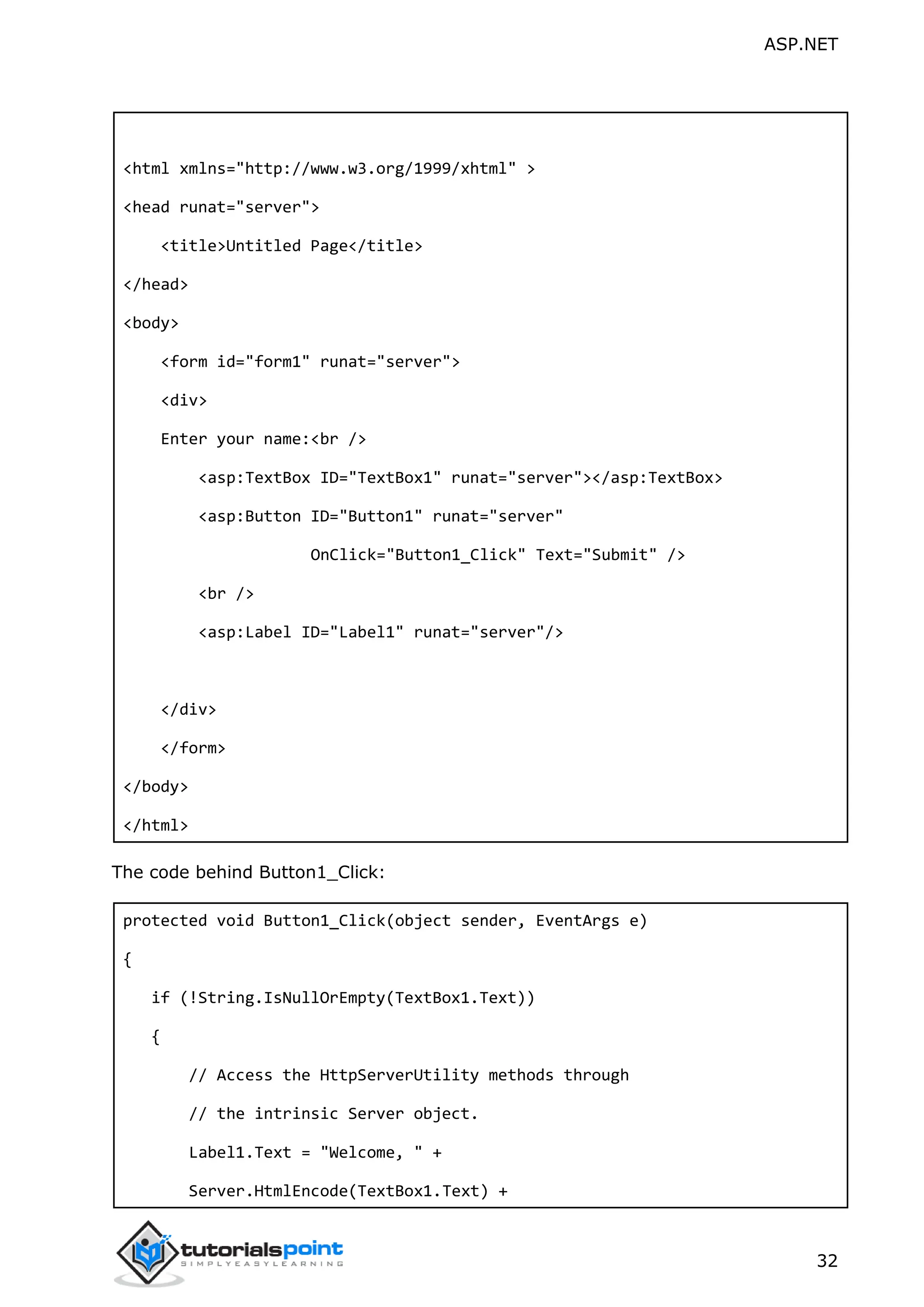 ASP.NET 32 <html xmlns="http://www.w3.org/1999/xhtml" > <head runat="server"> <title>Untitled Page</title> </head> <body> <form id="form1" runat="server"> <div> Enter your name:<br /> <asp:TextBox ID="TextBox1" runat="server"></asp:TextBox> <asp:Button ID="Button1" runat="server" OnClick="Button1_Click" Text="Submit" /> <br /> <asp:Label ID="Label1" runat="server"/> </div> </form> </body> </html> The code behind Button1_Click: protected void Button1_Click(object sender, EventArgs e) { if (!String.IsNullOrEmpty(TextBox1.Text)) { // Access the HttpServerUtility methods through // the intrinsic Server object. Label1.Text = "Welcome, " + Server.HtmlEncode(TextBox1.Text) + 