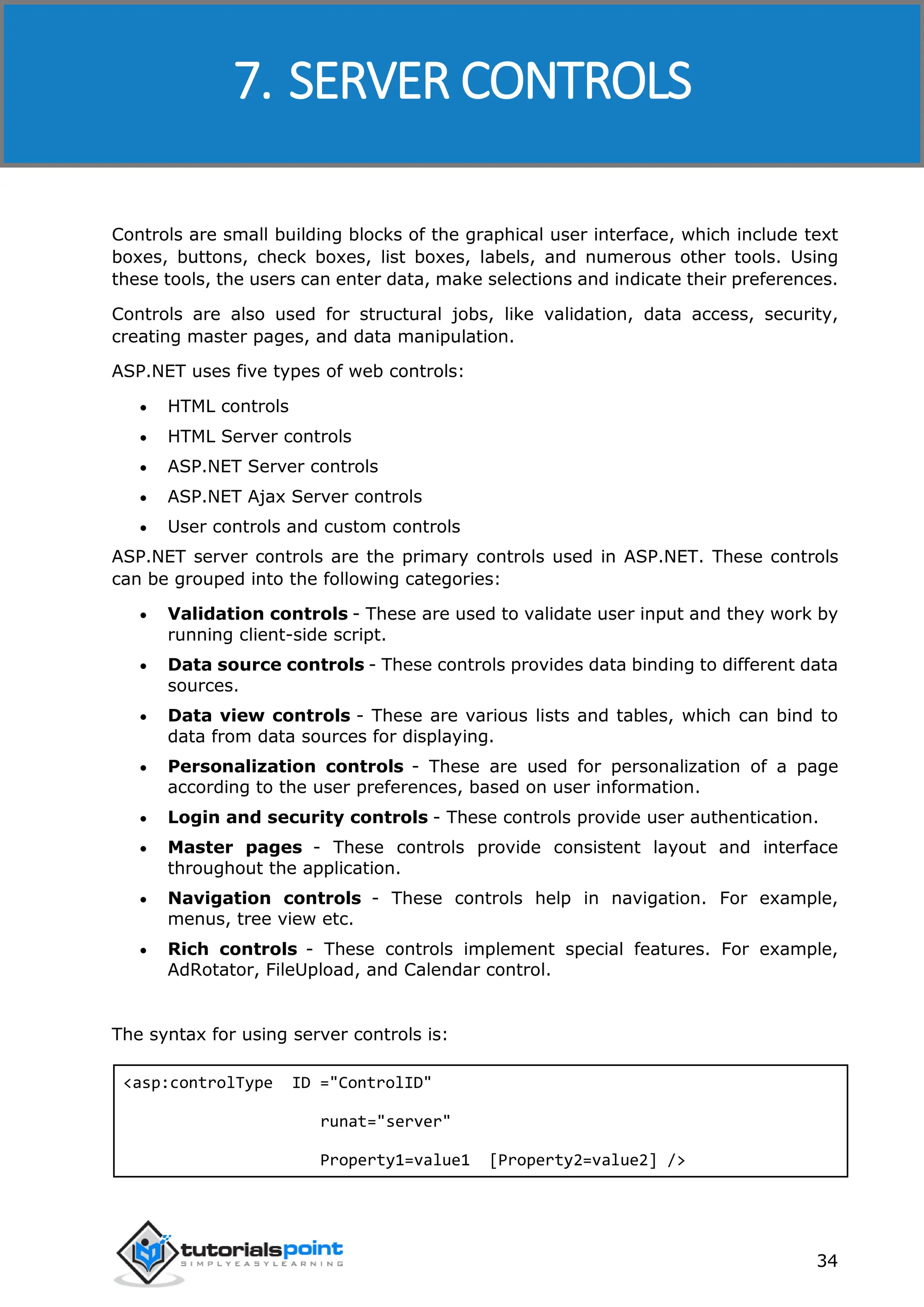 ASP.NET 34 Controls are small building blocks of the graphical user interface, which include text boxes, buttons, check boxes, list boxes, labels, and numerous other tools. Using these tools, the users can enter data, make selections and indicate their preferences. Controls are also used for structural jobs, like validation, data access, security, creating master pages, and data manipulation. ASP.NET uses five types of web controls:  HTML controls  HTML Server controls  ASP.NET Server controls  ASP.NET Ajax Server controls  User controls and custom controls ASP.NET server controls are the primary controls used in ASP.NET. These controls can be grouped into the following categories:  Validation controls - These are used to validate user input and they work by running client-side script.  Data source controls - These controls provides data binding to different data sources.  Data view controls - These are various lists and tables, which can bind to data from data sources for displaying.  Personalization controls - These are used for personalization of a page according to the user preferences, based on user information.  Login and security controls - These controls provide user authentication.  Master pages - These controls provide consistent layout and interface throughout the application.  Navigation controls - These controls help in navigation. For example, menus, tree view etc.  Rich controls - These controls implement special features. For example, AdRotator, FileUpload, and Calendar control. The syntax for using server controls is: <asp:controlType ID ="ControlID" runat="server" Property1=value1 [Property2=value2] /> 7. SERVER CONTROLS 