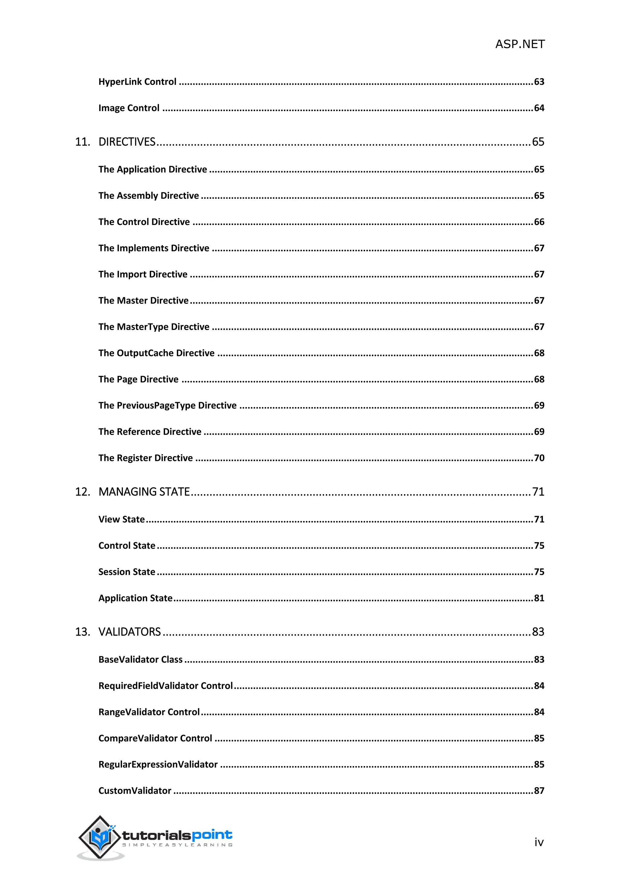 ASP.NET iv HyperLink Control .................................................................................................................................63 Image Control .......................................................................................................................................64 11. DIRECTIVES........................................................................................................................65 The Application Directive ......................................................................................................................65 The Assembly Directive .........................................................................................................................65 The Control Directive ............................................................................................................................66 The Implements Directive .....................................................................................................................67 The Import Directive .............................................................................................................................67 The Master Directive.............................................................................................................................67 The MasterType Directive .....................................................................................................................67 The OutputCache Directive ...................................................................................................................68 The Page Directive ................................................................................................................................68 The PreviousPageType Directive ...........................................................................................................69 The Reference Directive ........................................................................................................................69 The Register Directive ...........................................................................................................................70 12. MANAGING STATE.............................................................................................................71 View State.............................................................................................................................................71 Control State.........................................................................................................................................75 Session State.........................................................................................................................................75 Application State...................................................................................................................................81 13. VALIDATORS......................................................................................................................83 BaseValidator Class...............................................................................................................................83 RequiredFieldValidator Control.............................................................................................................84 RangeValidator Control.........................................................................................................................84 CompareValidator Control ....................................................................................................................85 RegularExpressionValidator ..................................................................................................................85 CustomValidator ...................................................................................................................................87 