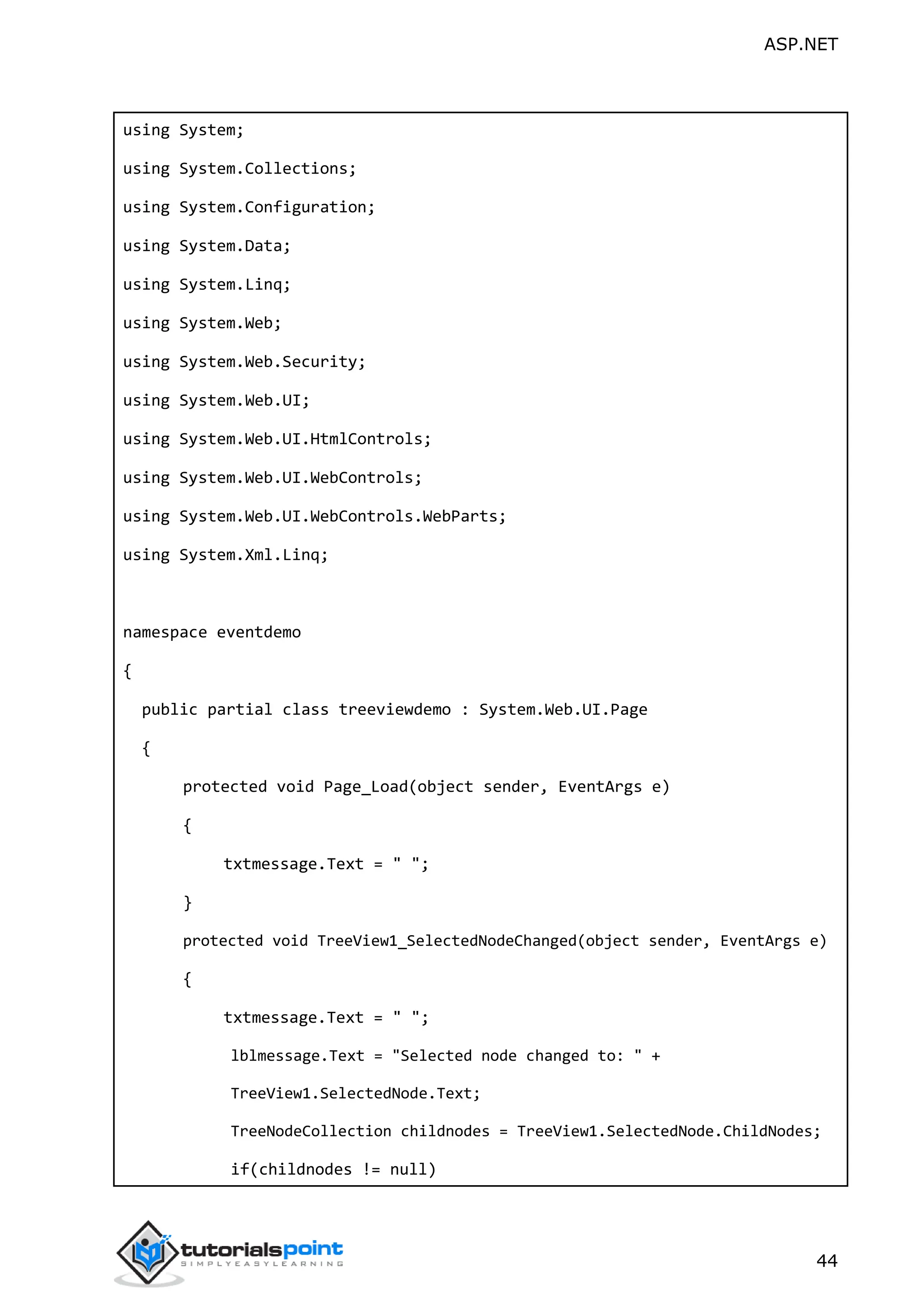 ASP.NET 44 using System; using System.Collections; using System.Configuration; using System.Data; using System.Linq; using System.Web; using System.Web.Security; using System.Web.UI; using System.Web.UI.HtmlControls; using System.Web.UI.WebControls; using System.Web.UI.WebControls.WebParts; using System.Xml.Linq; namespace eventdemo { public partial class treeviewdemo : System.Web.UI.Page { protected void Page_Load(object sender, EventArgs e) { txtmessage.Text = " "; } protected void TreeView1_SelectedNodeChanged(object sender, EventArgs e) { txtmessage.Text = " "; lblmessage.Text = "Selected node changed to: " + TreeView1.SelectedNode.Text; TreeNodeCollection childnodes = TreeView1.SelectedNode.ChildNodes; if(childnodes != null) 
