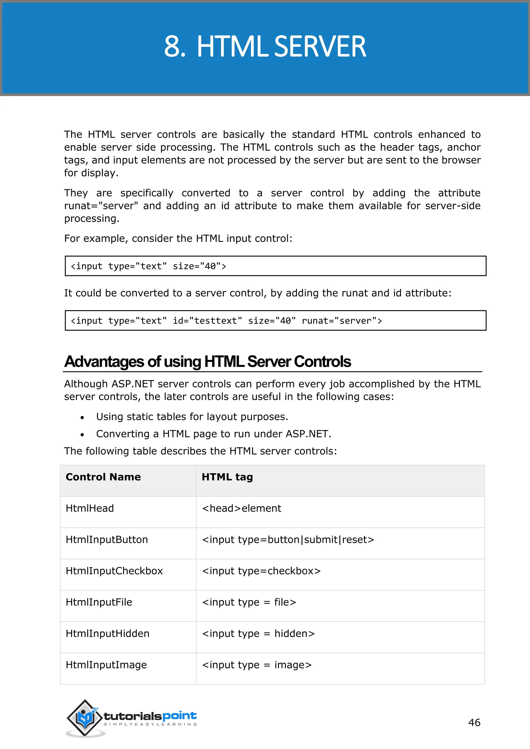 ASP.NET 46 The HTML server controls are basically the standard HTML controls enhanced to enable server side processing. The HTML controls such as the header tags, anchor tags, and input elements are not processed by the server but are sent to the browser for display. They are specifically converted to a server control by adding the attribute runat="server" and adding an id attribute to make them available for server-side processing. For example, consider the HTML input control: <input type="text" size="40"> It could be converted to a server control, by adding the runat and id attribute: <input type="text" id="testtext" size="40" runat="server"> AdvantagesofusingHTMLServerControls Although ASP.NET server controls can perform every job accomplished by the HTML server controls, the later controls are useful in the following cases:  Using static tables for layout purposes.  Converting a HTML page to run under ASP.NET. The following table describes the HTML server controls: Control Name HTML tag HtmlHead <head>element HtmlInputButton <input type=button|submit|reset> HtmlInputCheckbox <input type=checkbox> HtmlInputFile <input type = file> HtmlInputHidden <input type = hidden> HtmlInputImage <input type = image> 8. HTML SERVER 