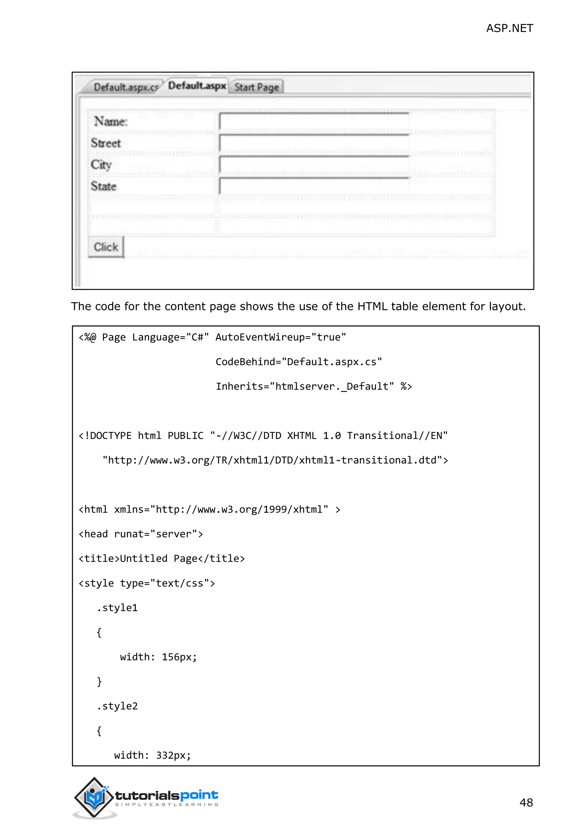 ASP.NET 48 The code for the content page shows the use of the HTML table element for layout. <%@ Page Language="C#" AutoEventWireup="true" CodeBehind="Default.aspx.cs" Inherits="htmlserver._Default" %> <!DOCTYPE html PUBLIC "-//W3C//DTD XHTML 1.0 Transitional//EN" "http://www.w3.org/TR/xhtml1/DTD/xhtml1-transitional.dtd"> <html xmlns="http://www.w3.org/1999/xhtml" > <head runat="server"> <title>Untitled Page</title> <style type="text/css"> .style1 { width: 156px; } .style2 { width: 332px; 
