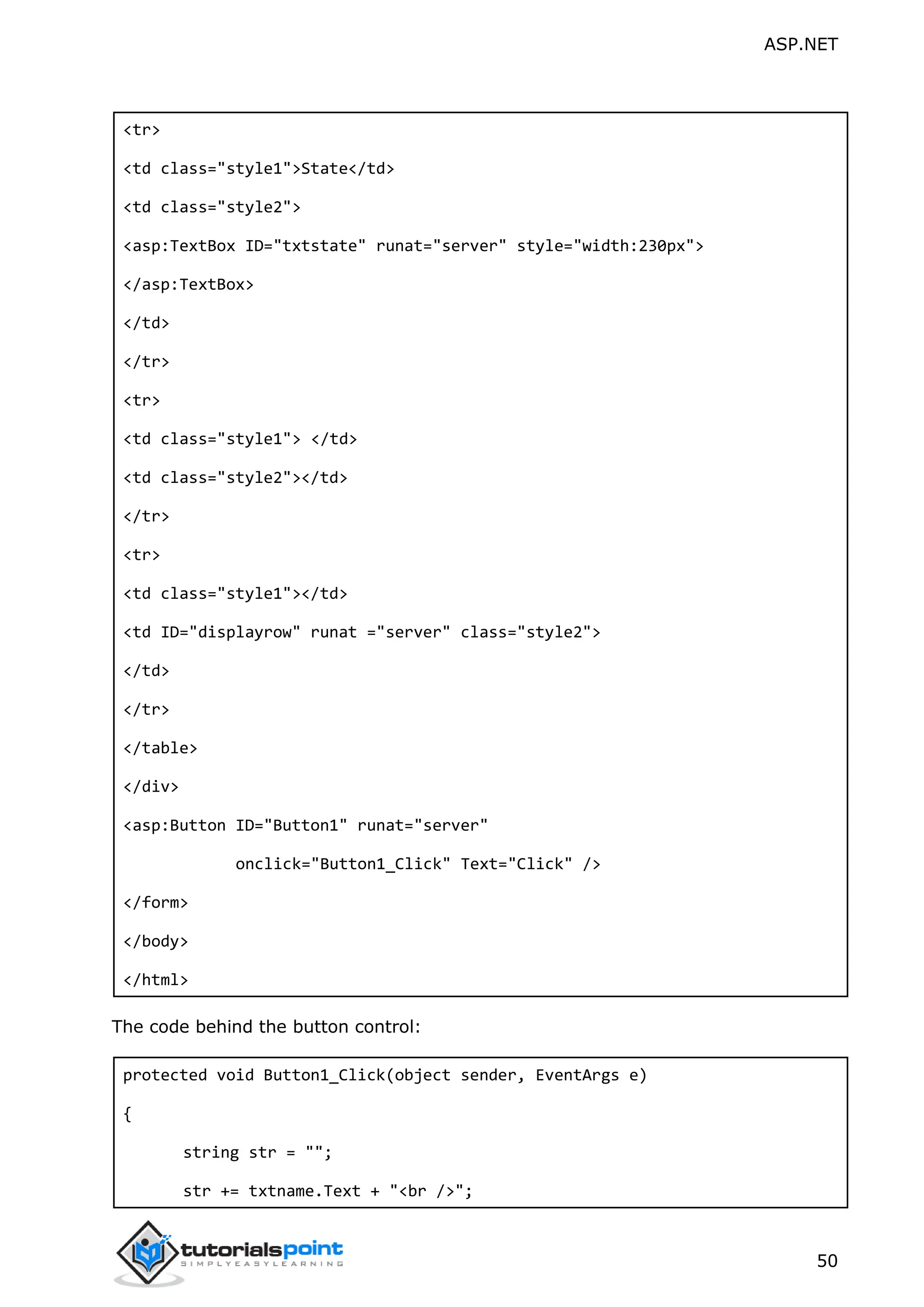 ASP.NET 50 <tr> <td class="style1">State</td> <td class="style2"> <asp:TextBox ID="txtstate" runat="server" style="width:230px"> </asp:TextBox> </td> </tr> <tr> <td class="style1"> </td> <td class="style2"></td> </tr> <tr> <td class="style1"></td> <td ID="displayrow" runat ="server" class="style2"> </td> </tr> </table> </div> <asp:Button ID="Button1" runat="server" onclick="Button1_Click" Text="Click" /> </form> </body> </html> The code behind the button control: protected void Button1_Click(object sender, EventArgs e) { string str = ""; str += txtname.Text + "<br />"; 