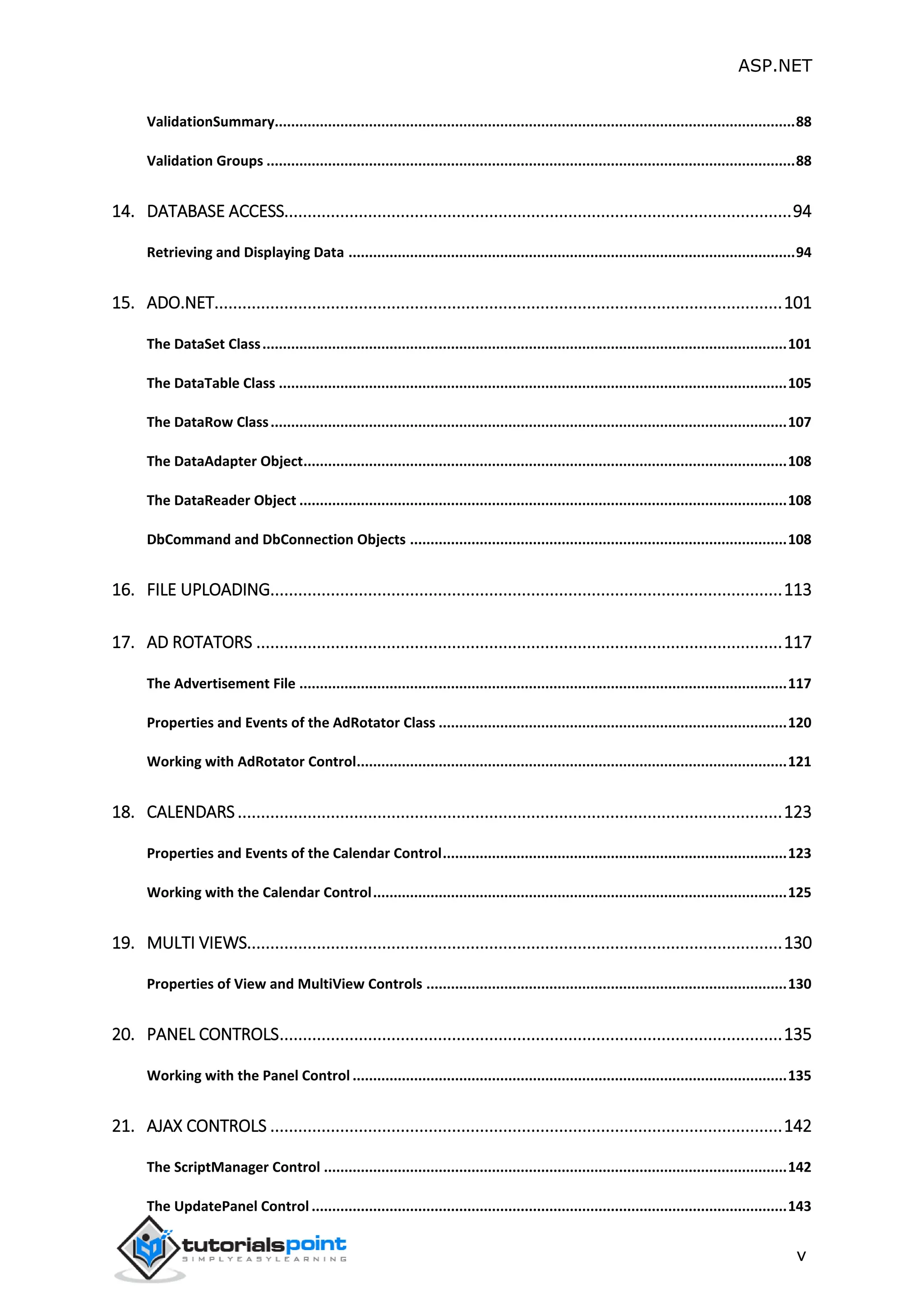 ASP.NET v ValidationSummary...............................................................................................................................88 Validation Groups .................................................................................................................................88 14. DATABASE ACCESS.............................................................................................................94 Retrieving and Displaying Data .............................................................................................................94 15. ADO.NET..........................................................................................................................101 The DataSet Class................................................................................................................................101 The DataTable Class ............................................................................................................................105 The DataRow Class..............................................................................................................................107 The DataAdapter Object......................................................................................................................108 The DataReader Object .......................................................................................................................108 DbCommand and DbConnection Objects ............................................................................................108 16. FILE UPLOADING..............................................................................................................113 17. AD ROTATORS .................................................................................................................117 The Advertisement File .......................................................................................................................117 Properties and Events of the AdRotator Class .....................................................................................120 Working with AdRotator Control.........................................................................................................121 18. CALENDARS.....................................................................................................................123 Properties and Events of the Calendar Control....................................................................................123 Working with the Calendar Control.....................................................................................................125 19. MULTI VIEWS...................................................................................................................130 Properties of View and MultiView Controls ........................................................................................130 20. PANEL CONTROLS............................................................................................................135 Working with the Panel Control ..........................................................................................................135 21. AJAX CONTROLS ..............................................................................................................142 The ScriptManager Control .................................................................................................................142 The UpdatePanel Control ....................................................................................................................143 