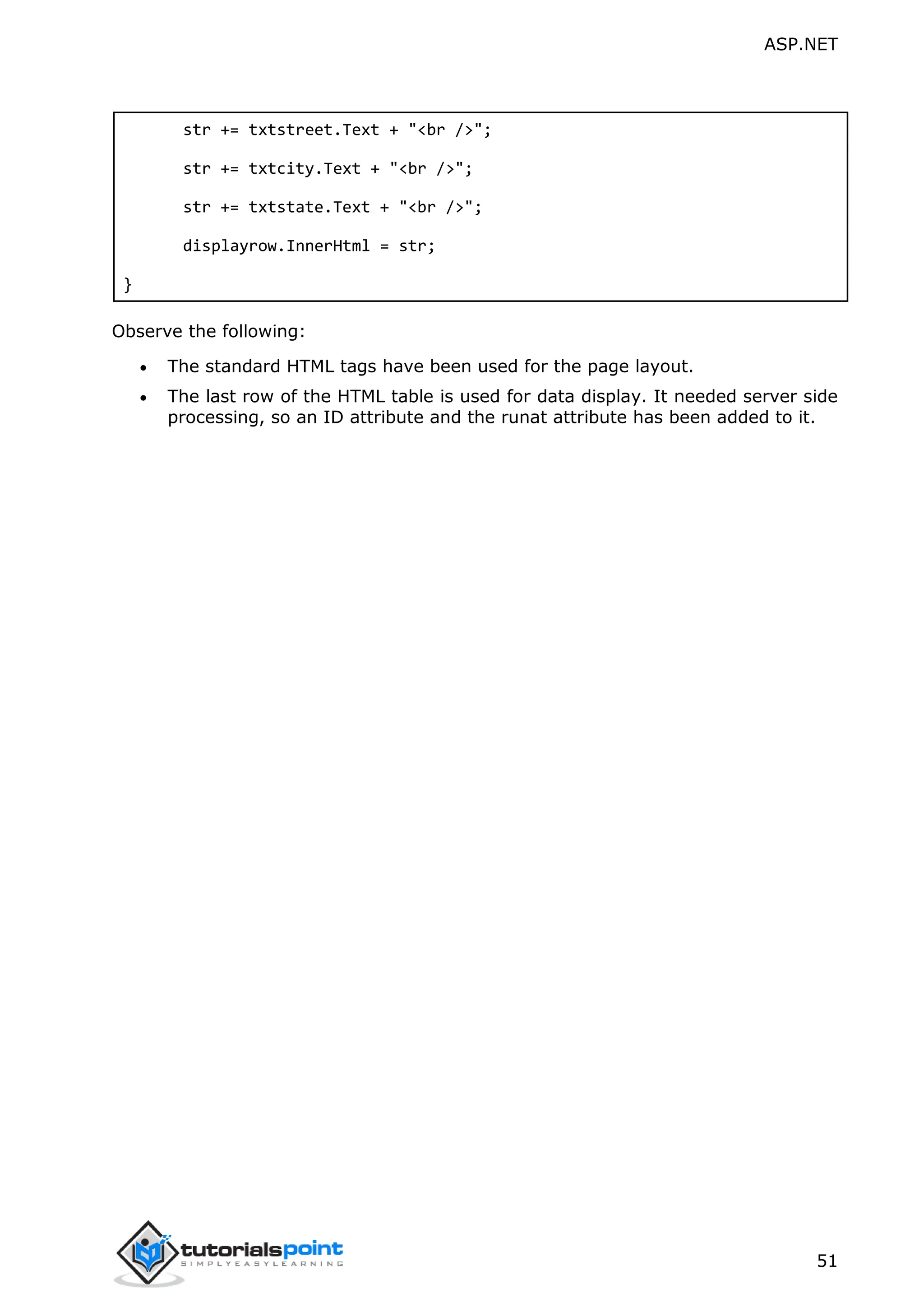 ASP.NET 51 str += txtstreet.Text + "<br />"; str += txtcity.Text + "<br />"; str += txtstate.Text + "<br />"; displayrow.InnerHtml = str; } Observe the following:  The standard HTML tags have been used for the page layout.  The last row of the HTML table is used for data display. It needed server side processing, so an ID attribute and the runat attribute has been added to it. 