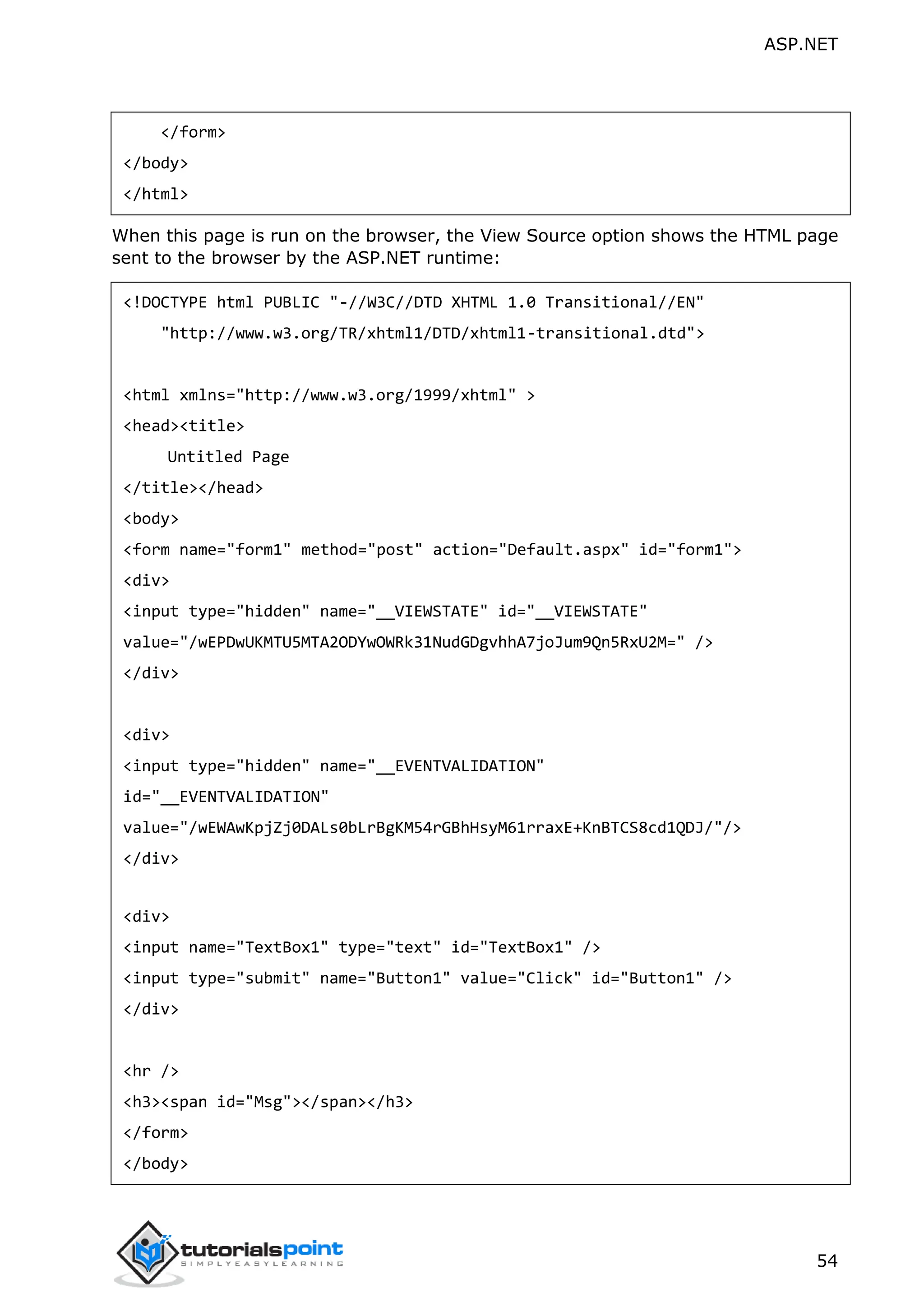ASP.NET 54 </form> </body> </html> When this page is run on the browser, the View Source option shows the HTML page sent to the browser by the ASP.NET runtime: <!DOCTYPE html PUBLIC "-//W3C//DTD XHTML 1.0 Transitional//EN" "http://www.w3.org/TR/xhtml1/DTD/xhtml1-transitional.dtd"> <html xmlns="http://www.w3.org/1999/xhtml" > <head><title> Untitled Page </title></head> <body> <form name="form1" method="post" action="Default.aspx" id="form1"> <div> <input type="hidden" name="__VIEWSTATE" id="__VIEWSTATE" value="/wEPDwUKMTU5MTA2ODYwOWRk31NudGDgvhhA7joJum9Qn5RxU2M=" /> </div> <div> <input type="hidden" name="__EVENTVALIDATION" id="__EVENTVALIDATION" value="/wEWAwKpjZj0DALs0bLrBgKM54rGBhHsyM61rraxE+KnBTCS8cd1QDJ/"/> </div> <div> <input name="TextBox1" type="text" id="TextBox1" /> <input type="submit" name="Button1" value="Click" id="Button1" /> </div> <hr /> <h3><span id="Msg"></span></h3> </form> </body> 