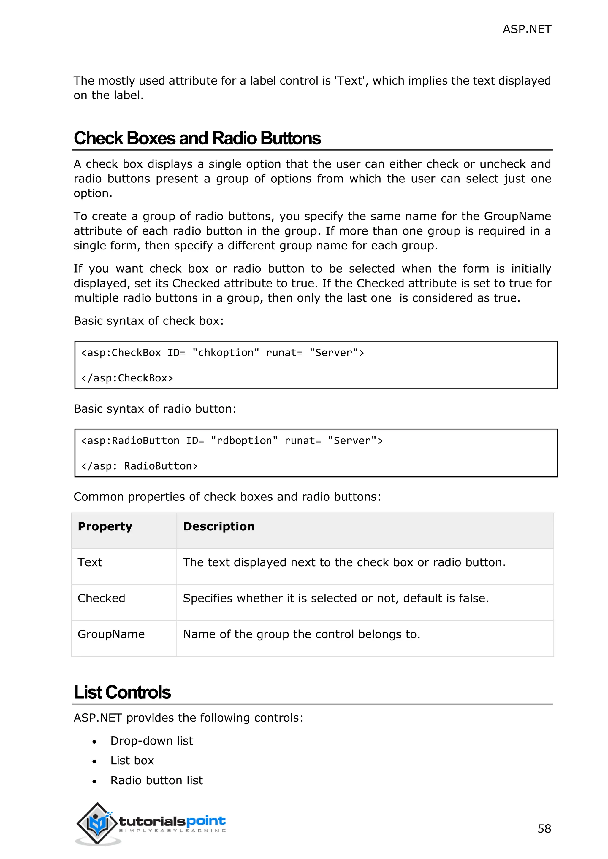 ASP.NET 58 The mostly used attribute for a label control is 'Text', which implies the text displayed on the label. CheckBoxesandRadioButtons A check box displays a single option that the user can either check or uncheck and radio buttons present a group of options from which the user can select just one option. To create a group of radio buttons, you specify the same name for the GroupName attribute of each radio button in the group. If more than one group is required in a single form, then specify a different group name for each group. If you want check box or radio button to be selected when the form is initially displayed, set its Checked attribute to true. If the Checked attribute is set to true for multiple radio buttons in a group, then only the last one is considered as true. Basic syntax of check box: <asp:CheckBox ID= "chkoption" runat= "Server"> </asp:CheckBox> Basic syntax of radio button: <asp:RadioButton ID= "rdboption" runat= "Server"> </asp: RadioButton> Common properties of check boxes and radio buttons: Property Description Text The text displayed next to the check box or radio button. Checked Specifies whether it is selected or not, default is false. GroupName Name of the group the control belongs to. ListControls ASP.NET provides the following controls:  Drop-down list  List box  Radio button list 