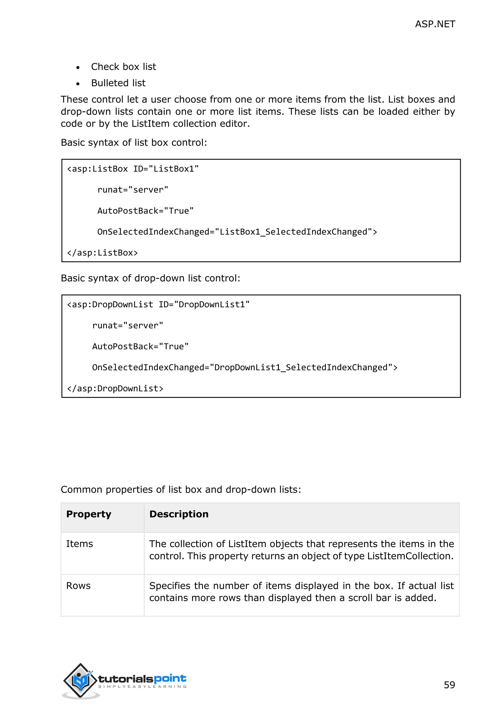 ASP.NET 59  Check box list  Bulleted list These control let a user choose from one or more items from the list. List boxes and drop-down lists contain one or more list items. These lists can be loaded either by code or by the ListItem collection editor. Basic syntax of list box control: <asp:ListBox ID="ListBox1" runat="server" AutoPostBack="True" OnSelectedIndexChanged="ListBox1_SelectedIndexChanged"> </asp:ListBox> Basic syntax of drop-down list control: <asp:DropDownList ID="DropDownList1" runat="server" AutoPostBack="True" OnSelectedIndexChanged="DropDownList1_SelectedIndexChanged"> </asp:DropDownList> Common properties of list box and drop-down lists: Property Description Items The collection of ListItem objects that represents the items in the control. This property returns an object of type ListItemCollection. Rows Specifies the number of items displayed in the box. If actual list contains more rows than displayed then a scroll bar is added. 