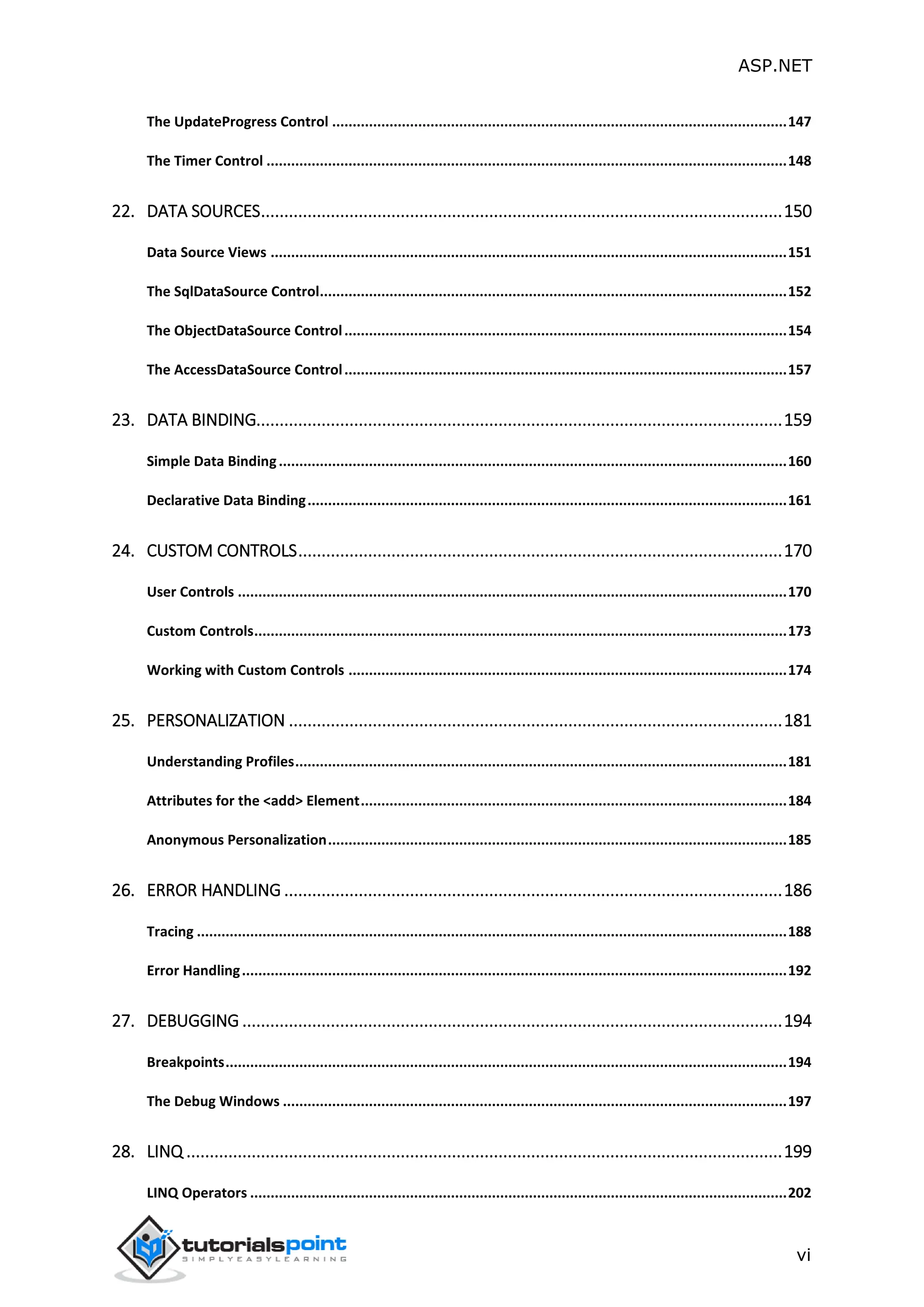ASP.NET vi The UpdateProgress Control ...............................................................................................................147 The Timer Control ...............................................................................................................................148 22. DATA SOURCES................................................................................................................150 Data Source Views ..............................................................................................................................151 The SqlDataSource Control..................................................................................................................152 The ObjectDataSource Control............................................................................................................154 The AccessDataSource Control............................................................................................................157 23. DATA BINDING.................................................................................................................159 Simple Data Binding............................................................................................................................160 Declarative Data Binding.....................................................................................................................161 24. CUSTOM CONTROLS........................................................................................................170 User Controls ......................................................................................................................................170 Custom Controls..................................................................................................................................173 Working with Custom Controls ...........................................................................................................174 25. PERSONALIZATION ..........................................................................................................181 Understanding Profiles........................................................................................................................181 Attributes for the <add> Element........................................................................................................184 Anonymous Personalization................................................................................................................185 26. ERROR HANDLING ...........................................................................................................186 Tracing ................................................................................................................................................188 Error Handling.....................................................................................................................................192 27. DEBUGGING ....................................................................................................................194 Breakpoints.........................................................................................................................................194 The Debug Windows ...........................................................................................................................197 28. LINQ ................................................................................................................................199 LINQ Operators ...................................................................................................................................202 