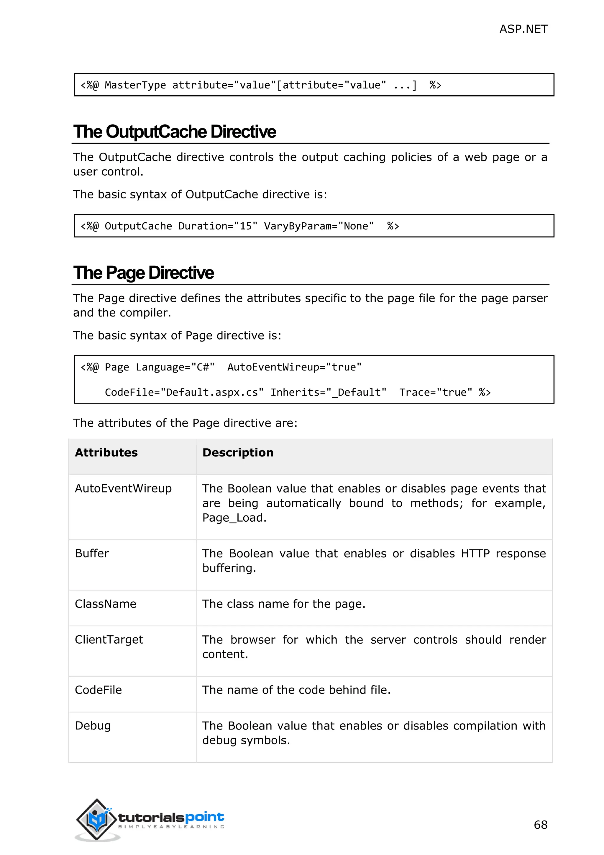 ASP.NET 68 <%@ MasterType attribute="value"[attribute="value" ...] %> TheOutputCacheDirective The OutputCache directive controls the output caching policies of a web page or a user control. The basic syntax of OutputCache directive is: <%@ OutputCache Duration="15" VaryByParam="None" %> ThePageDirective The Page directive defines the attributes specific to the page file for the page parser and the compiler. The basic syntax of Page directive is: <%@ Page Language="C#" AutoEventWireup="true" CodeFile="Default.aspx.cs" Inherits="_Default" Trace="true" %> The attributes of the Page directive are: Attributes Description AutoEventWireup The Boolean value that enables or disables page events that are being automatically bound to methods; for example, Page_Load. Buffer The Boolean value that enables or disables HTTP response buffering. ClassName The class name for the page. ClientTarget The browser for which the server controls should render content. CodeFile The name of the code behind file. Debug The Boolean value that enables or disables compilation with debug symbols. 