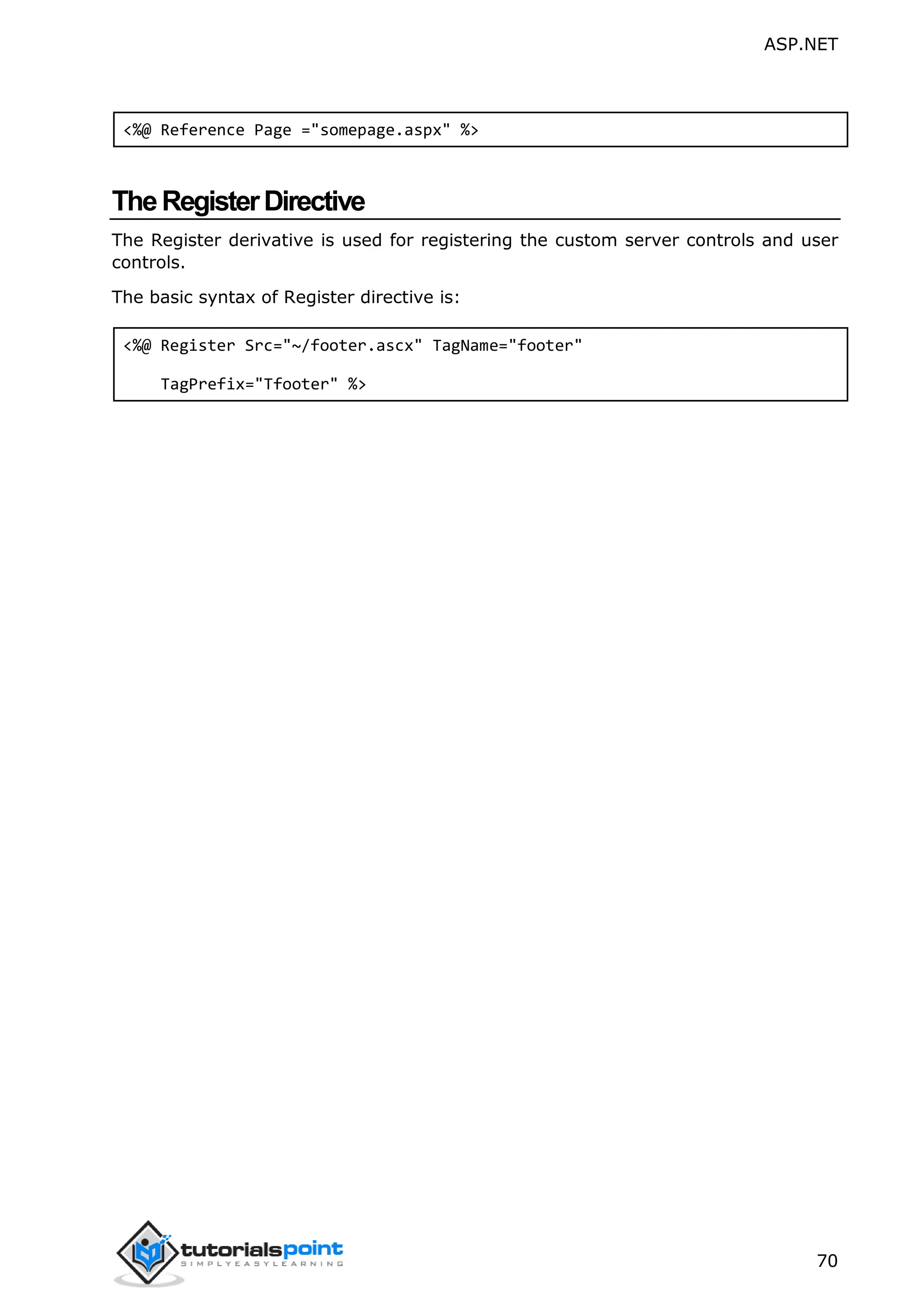 ASP.NET 70 <%@ Reference Page ="somepage.aspx" %> TheRegisterDirective The Register derivative is used for registering the custom server controls and user controls. The basic syntax of Register directive is: <%@ Register Src="~/footer.ascx" TagName="footer" TagPrefix="Tfooter" %> 