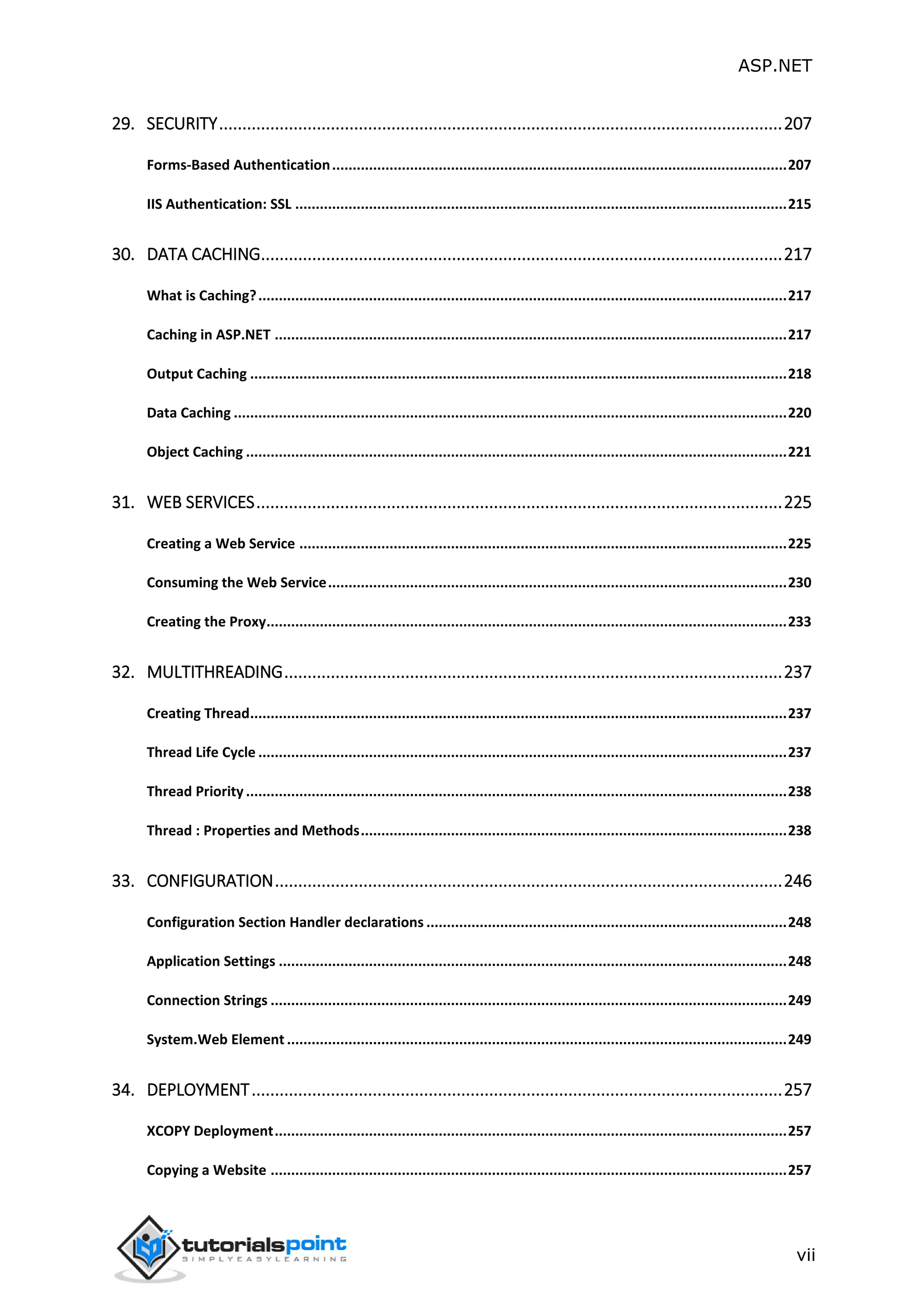 ASP.NET vii 29. SECURITY.........................................................................................................................207 Forms-Based Authentication...............................................................................................................207 IIS Authentication: SSL ........................................................................................................................215 30. DATA CACHING................................................................................................................217 What is Caching?.................................................................................................................................217 Caching in ASP.NET .............................................................................................................................217 Output Caching ...................................................................................................................................218 Data Caching .......................................................................................................................................220 Object Caching ....................................................................................................................................221 31. WEB SERVICES.................................................................................................................225 Creating a Web Service .......................................................................................................................225 Consuming the Web Service................................................................................................................230 Creating the Proxy...............................................................................................................................233 32. MULTITHREADING...........................................................................................................237 Creating Thread...................................................................................................................................237 Thread Life Cycle .................................................................................................................................237 Thread Priority ....................................................................................................................................238 Thread : Properties and Methods........................................................................................................238 33. CONFIGURATION.............................................................................................................246 Configuration Section Handler declarations ........................................................................................248 Application Settings ............................................................................................................................248 Connection Strings ..............................................................................................................................249 System.Web Element ..........................................................................................................................249 34. DEPLOYMENT..................................................................................................................257 XCOPY Deployment.............................................................................................................................257 Copying a Website ..............................................................................................................................257 