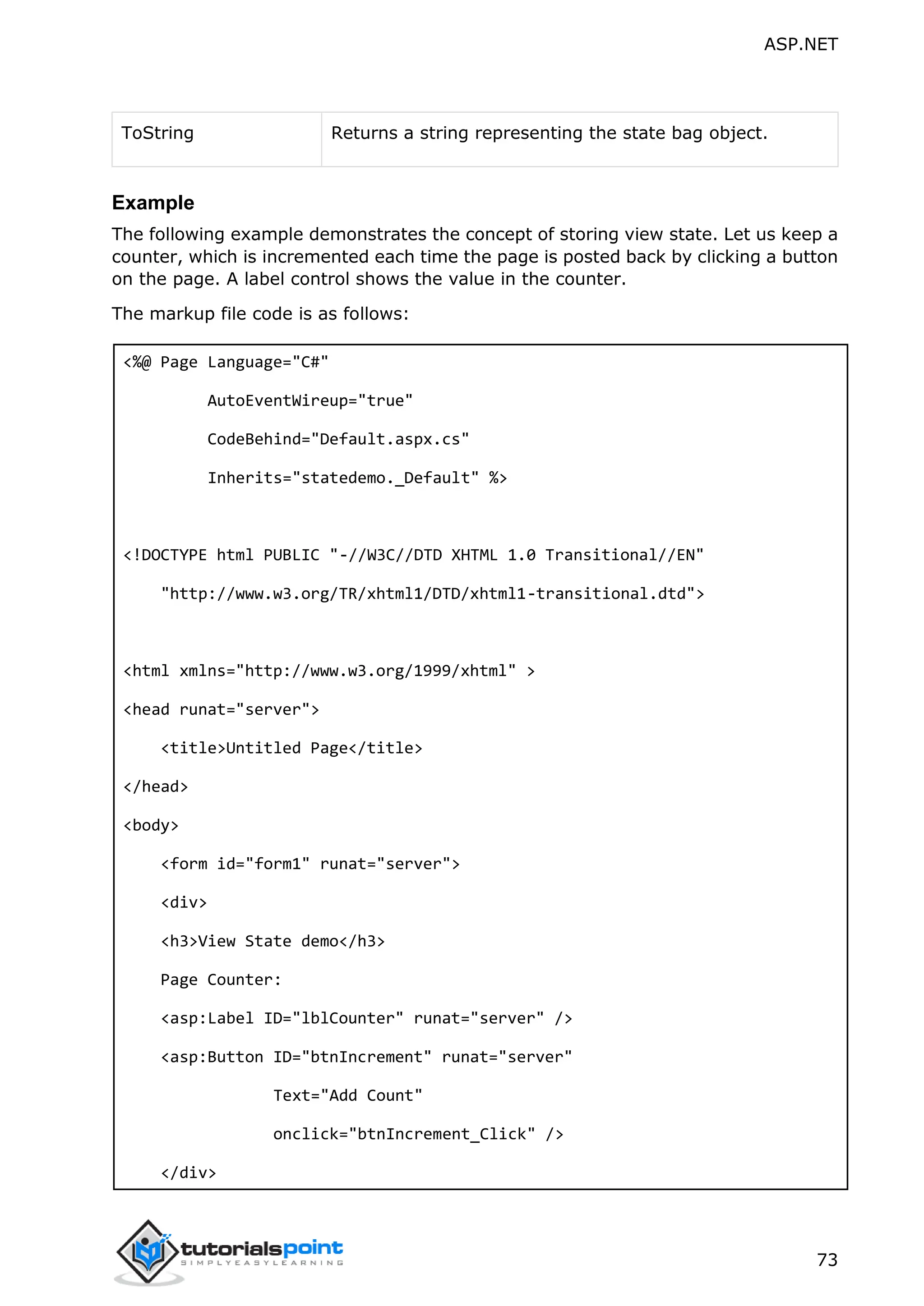 ASP.NET 73 ToString Returns a string representing the state bag object. Example The following example demonstrates the concept of storing view state. Let us keep a counter, which is incremented each time the page is posted back by clicking a button on the page. A label control shows the value in the counter. The markup file code is as follows: <%@ Page Language="C#" AutoEventWireup="true" CodeBehind="Default.aspx.cs" Inherits="statedemo._Default" %> <!DOCTYPE html PUBLIC "-//W3C//DTD XHTML 1.0 Transitional//EN" "http://www.w3.org/TR/xhtml1/DTD/xhtml1-transitional.dtd"> <html xmlns="http://www.w3.org/1999/xhtml" > <head runat="server"> <title>Untitled Page</title> </head> <body> <form id="form1" runat="server"> <div> <h3>View State demo</h3> Page Counter: <asp:Label ID="lblCounter" runat="server" /> <asp:Button ID="btnIncrement" runat="server" Text="Add Count" onclick="btnIncrement_Click" /> </div> 