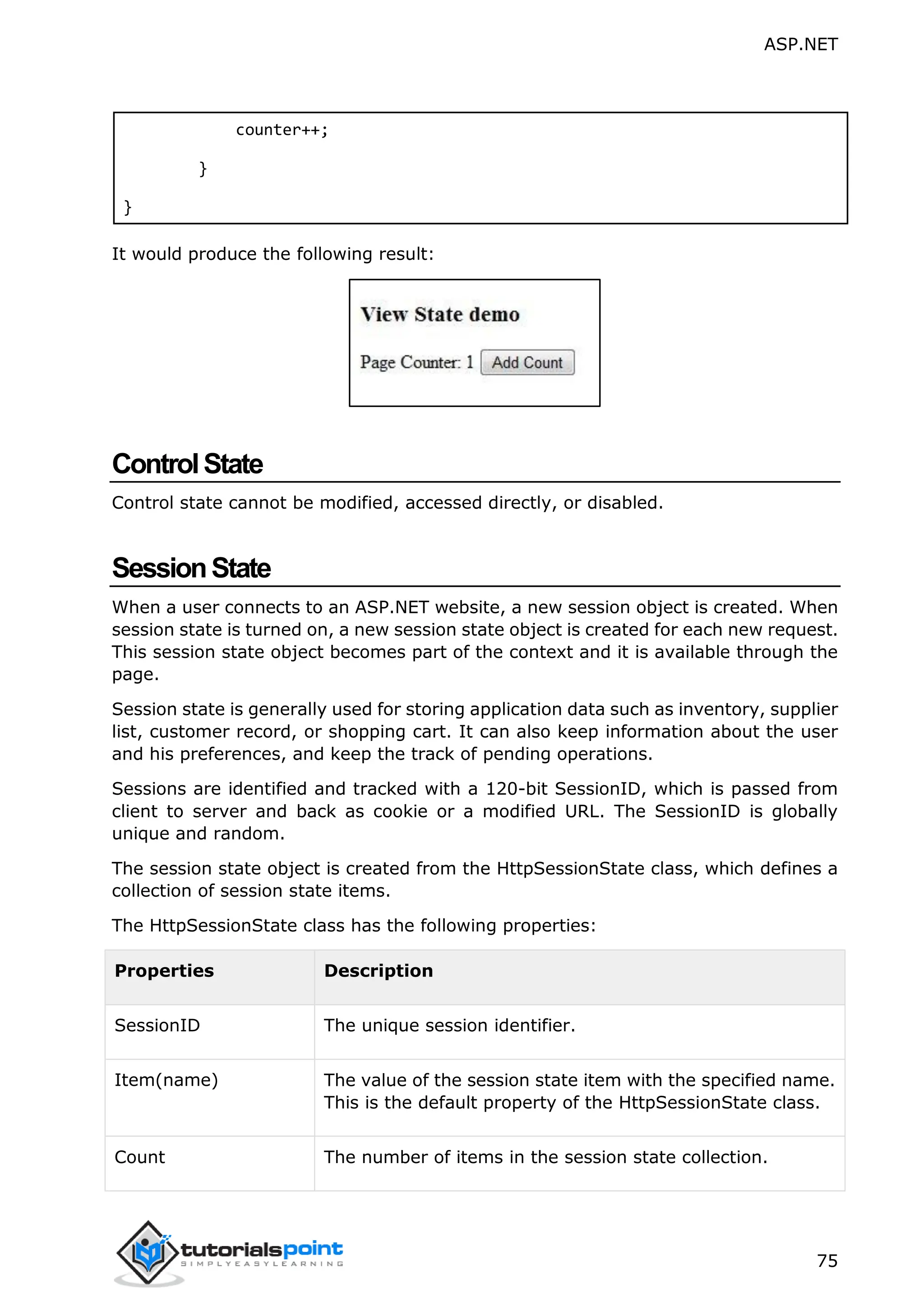ASP.NET 75 counter++; } } It would produce the following result: ControlState Control state cannot be modified, accessed directly, or disabled. SessionState When a user connects to an ASP.NET website, a new session object is created. When session state is turned on, a new session state object is created for each new request. This session state object becomes part of the context and it is available through the page. Session state is generally used for storing application data such as inventory, supplier list, customer record, or shopping cart. It can also keep information about the user and his preferences, and keep the track of pending operations. Sessions are identified and tracked with a 120-bit SessionID, which is passed from client to server and back as cookie or a modified URL. The SessionID is globally unique and random. The session state object is created from the HttpSessionState class, which defines a collection of session state items. The HttpSessionState class has the following properties: Properties Description SessionID The unique session identifier. Item(name) The value of the session state item with the specified name. This is the default property of the HttpSessionState class. Count The number of items in the session state collection. 