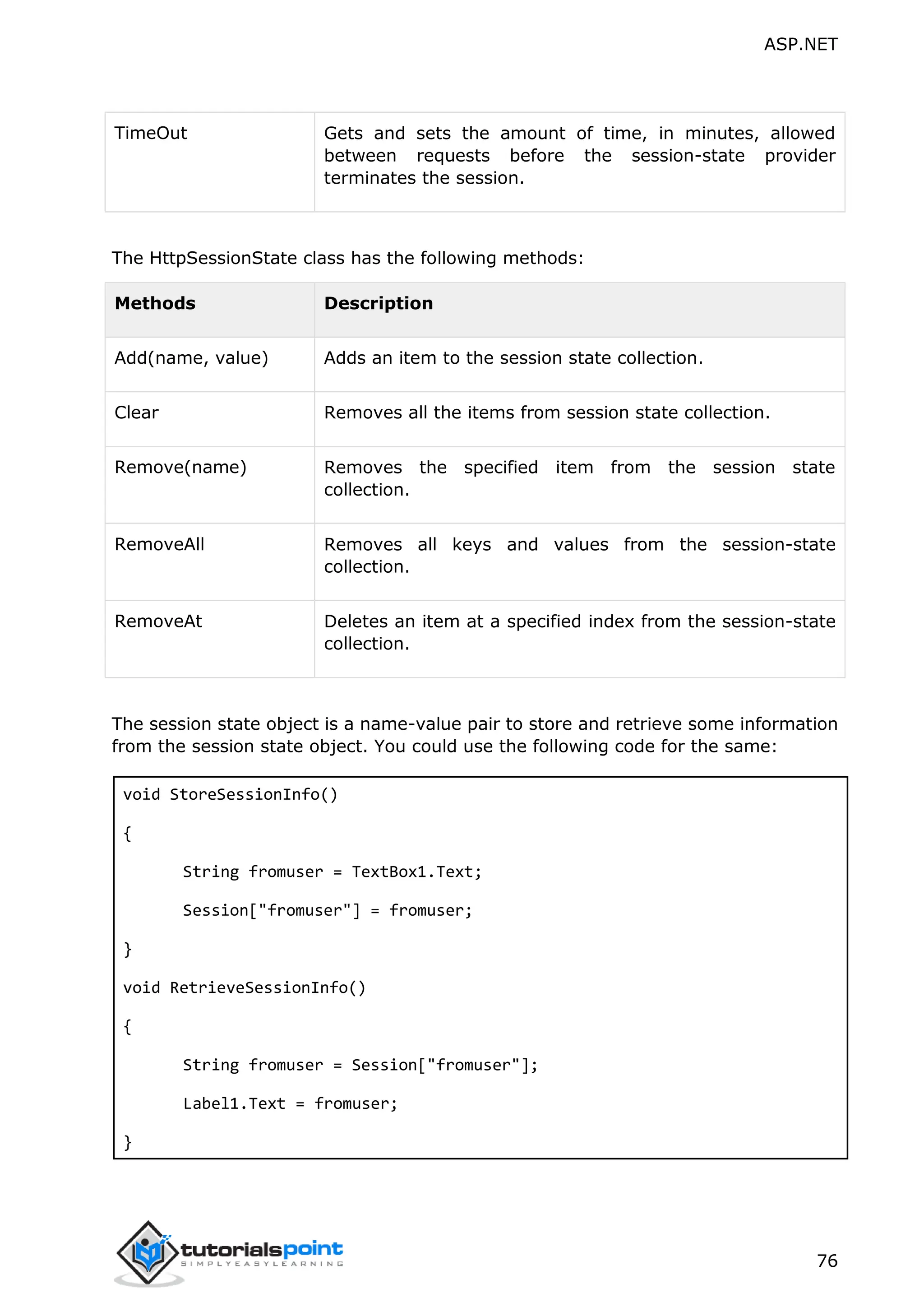 ASP.NET 76 TimeOut Gets and sets the amount of time, in minutes, allowed between requests before the session-state provider terminates the session. The HttpSessionState class has the following methods: Methods Description Add(name, value) Adds an item to the session state collection. Clear Removes all the items from session state collection. Remove(name) Removes the specified item from the session state collection. RemoveAll Removes all keys and values from the session-state collection. RemoveAt Deletes an item at a specified index from the session-state collection. The session state object is a name-value pair to store and retrieve some information from the session state object. You could use the following code for the same: void StoreSessionInfo() { String fromuser = TextBox1.Text; Session["fromuser"] = fromuser; } void RetrieveSessionInfo() { String fromuser = Session["fromuser"]; Label1.Text = fromuser; } 