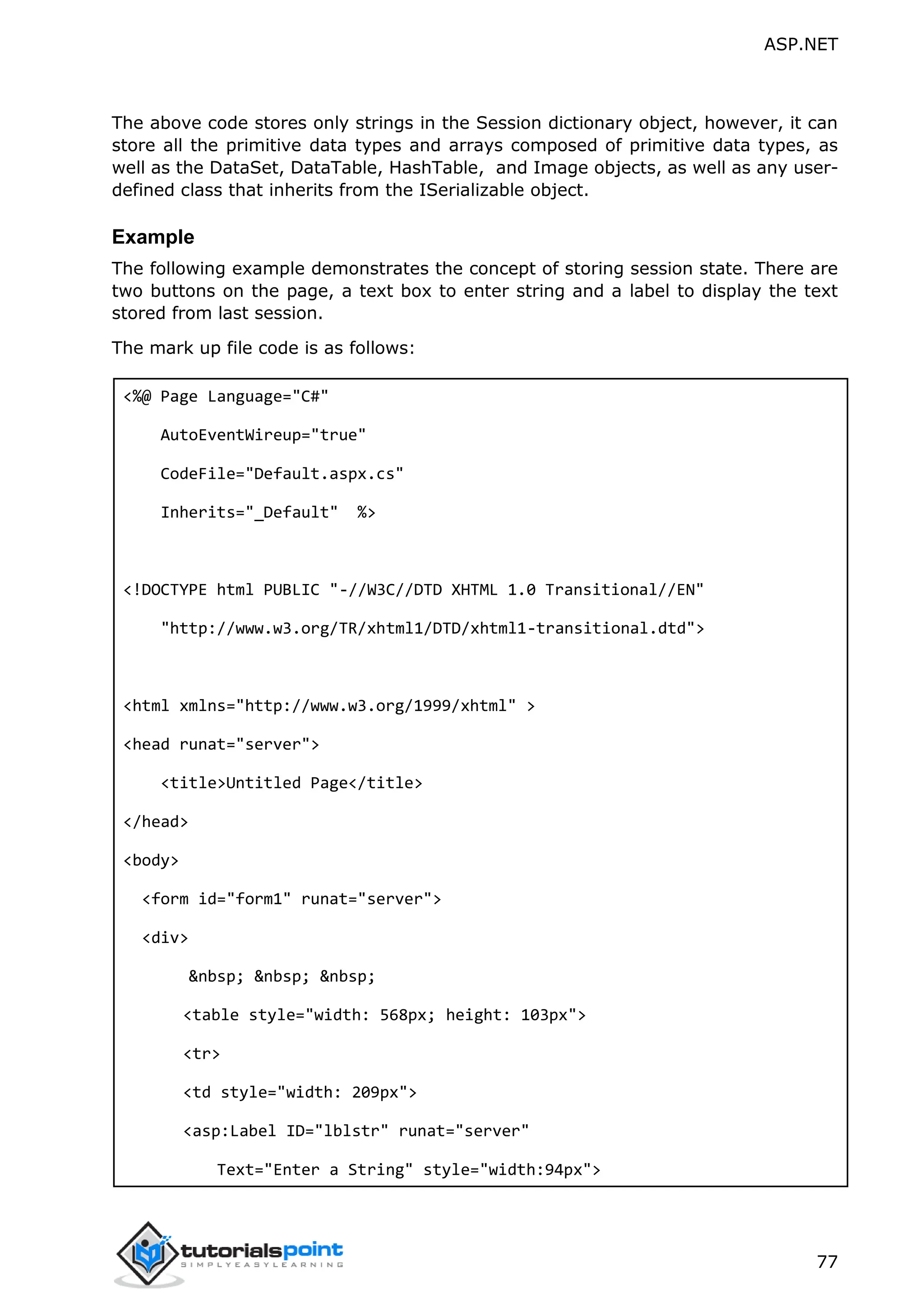 ASP.NET 77 The above code stores only strings in the Session dictionary object, however, it can store all the primitive data types and arrays composed of primitive data types, as well as the DataSet, DataTable, HashTable, and Image objects, as well as any user- defined class that inherits from the ISerializable object. Example The following example demonstrates the concept of storing session state. There are two buttons on the page, a text box to enter string and a label to display the text stored from last session. The mark up file code is as follows: <%@ Page Language="C#" AutoEventWireup="true" CodeFile="Default.aspx.cs" Inherits="_Default" %> <!DOCTYPE html PUBLIC "-//W3C//DTD XHTML 1.0 Transitional//EN" "http://www.w3.org/TR/xhtml1/DTD/xhtml1-transitional.dtd"> <html xmlns="http://www.w3.org/1999/xhtml" > <head runat="server"> <title>Untitled Page</title> </head> <body> <form id="form1" runat="server"> <div> &nbsp; &nbsp; &nbsp; <table style="width: 568px; height: 103px"> <tr> <td style="width: 209px"> <asp:Label ID="lblstr" runat="server" Text="Enter a String" style="width:94px"> 