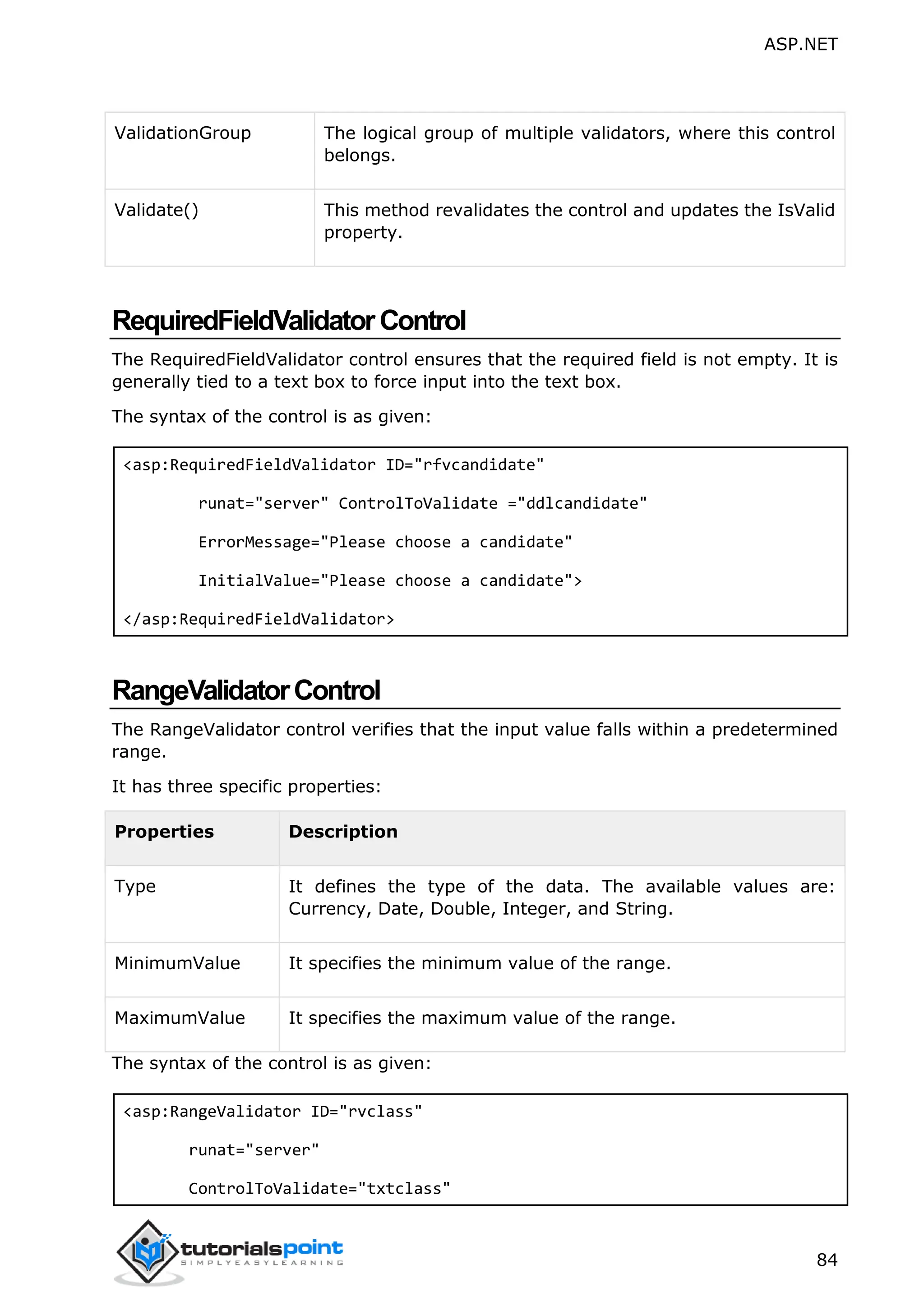 ASP.NET 84 ValidationGroup The logical group of multiple validators, where this control belongs. Validate() This method revalidates the control and updates the IsValid property. RequiredFieldValidatorControl The RequiredFieldValidator control ensures that the required field is not empty. It is generally tied to a text box to force input into the text box. The syntax of the control is as given: <asp:RequiredFieldValidator ID="rfvcandidate" runat="server" ControlToValidate ="ddlcandidate" ErrorMessage="Please choose a candidate" InitialValue="Please choose a candidate"> </asp:RequiredFieldValidator> RangeValidatorControl The RangeValidator control verifies that the input value falls within a predetermined range. It has three specific properties: Properties Description Type It defines the type of the data. The available values are: Currency, Date, Double, Integer, and String. MinimumValue It specifies the minimum value of the range. MaximumValue It specifies the maximum value of the range. The syntax of the control is as given: <asp:RangeValidator ID="rvclass" runat="server" ControlToValidate="txtclass" 