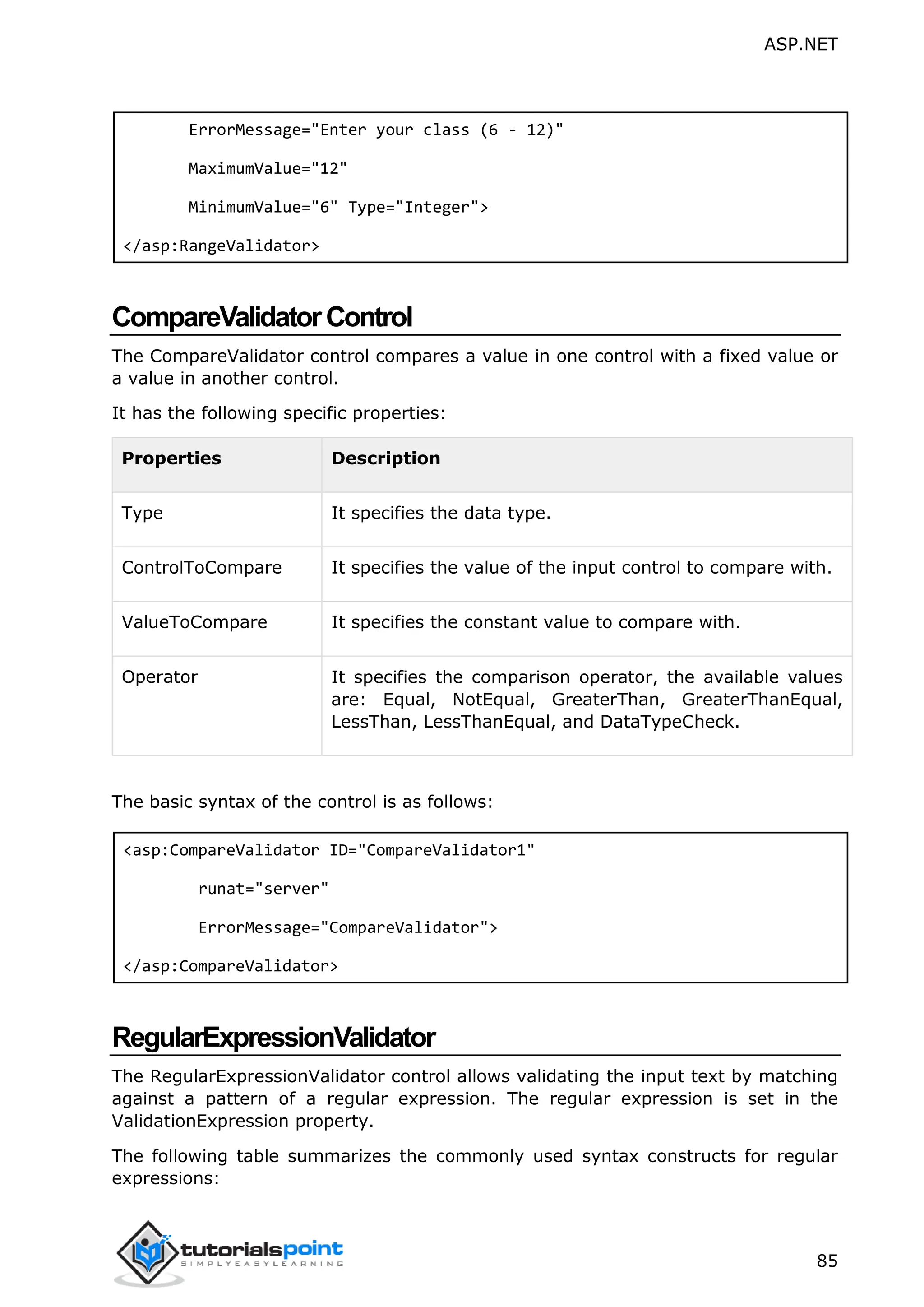 ASP.NET 85 ErrorMessage="Enter your class (6 - 12)" MaximumValue="12" MinimumValue="6" Type="Integer"> </asp:RangeValidator> CompareValidatorControl The CompareValidator control compares a value in one control with a fixed value or a value in another control. It has the following specific properties: Properties Description Type It specifies the data type. ControlToCompare It specifies the value of the input control to compare with. ValueToCompare It specifies the constant value to compare with. Operator It specifies the comparison operator, the available values are: Equal, NotEqual, GreaterThan, GreaterThanEqual, LessThan, LessThanEqual, and DataTypeCheck. The basic syntax of the control is as follows: <asp:CompareValidator ID="CompareValidator1" runat="server" ErrorMessage="CompareValidator"> </asp:CompareValidator> RegularExpressionValidator The RegularExpressionValidator control allows validating the input text by matching against a pattern of a regular expression. The regular expression is set in the ValidationExpression property. The following table summarizes the commonly used syntax constructs for regular expressions: 